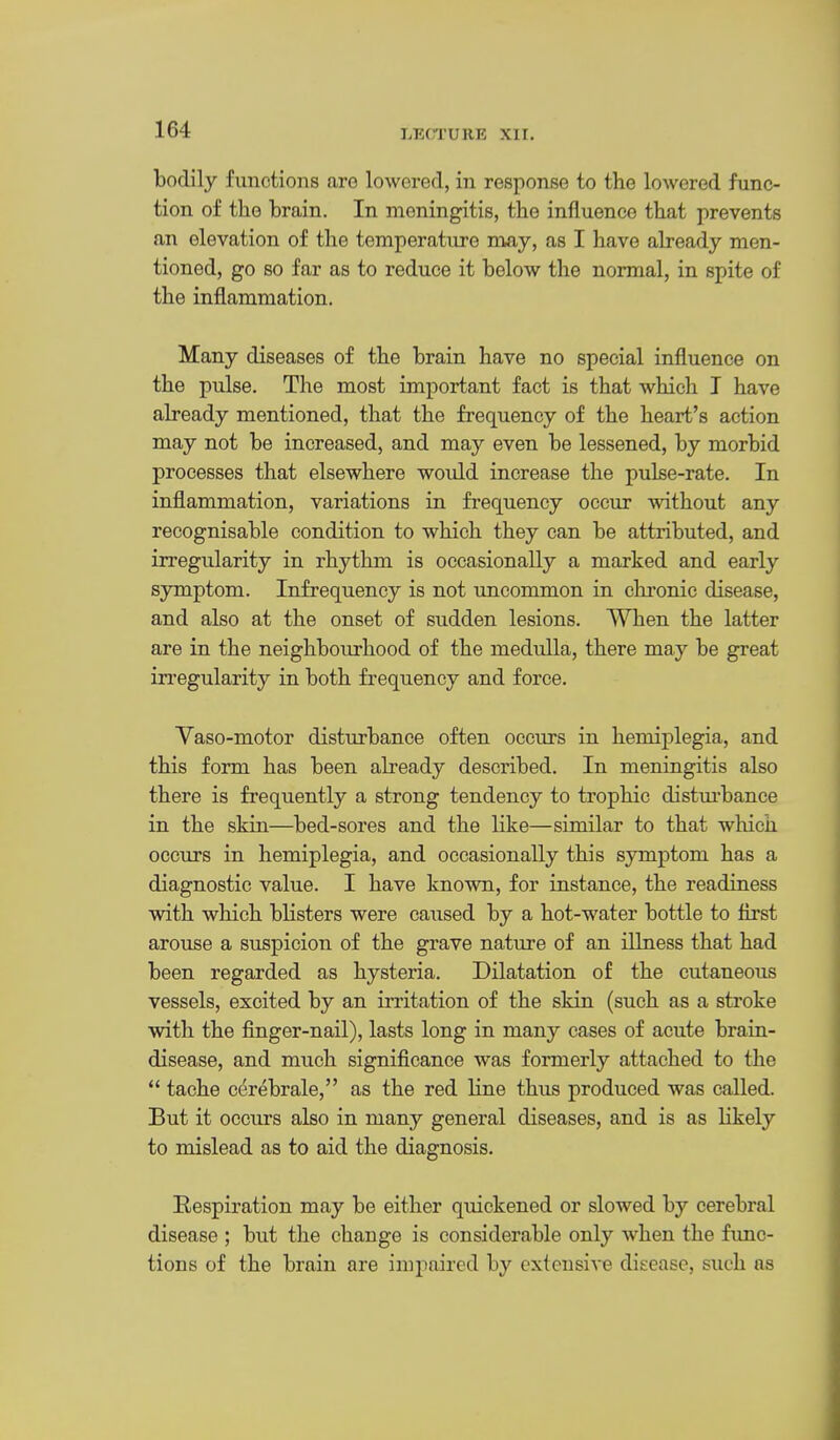 bodily functions are lowered, in response to the lowered func- tion of the brain. In meningitis, the influence that prevents an elevation of the temperature may, as I have already men- tioned, go so far as to reduce it below the normal, in spite of the inflammation. Many diseases of the brain have no special influence on the pulse. The most important fact is that which I have already mentioned, that the frequency of the heart's action may not be increased, and may even be lessened, by morbid processes that elsewhere would increase the pulse-rate. In inflammation, variations in frequency occur without any recognisable condition to which they can be attributed, and irregularity in rhythm is occasionally a marked and early sjonptom. Infrequency is not uncommon in chronic disease, and also at the onset of sudden lesions. When the latter are in the neighbourhood of the medulla, there may be great irregularity in both frequency and force. Vaso-motor disturbance often occurs in hemiplegia, and this form has been abeady described. In meningitis also there is frequently a strong tendency to trophic distui'bance in the skin—bed-sores and the like—similar to that which occurs in hemiplegia, and occasionally this symptom has a diagnostic value. I have known, for instance, the readiness with which blisters were caused by a hot-water bottle to first arouse a suspicion of the grave nature of an illness that had been regarded as hysteria. Dilatation of the cutaneous vessels, excited by an irritation of the skin (such as a stroke with the finger-nail), lasts long in many cases of acute brain- disease, and much significance was formerly attached to the  tache c^rebrale, as the red line thus produced was called. But it occurs also in many general diseases, and is as likely to mislead as to aid the diagnosis. Respiration may be either quickened or slowed by cerebral disease ; but the change is considerable only when the func- tions of the brain are impaired by extensiA^e disease, such as