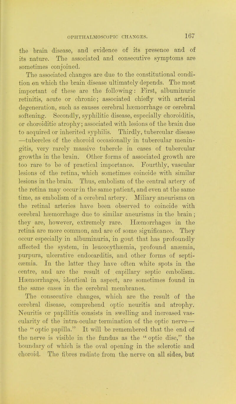 the brain disease, and evidence of its presence and of its nature. The associated and consecutive symptoms are sometimes conjoined. The associated changes are due to the constitutional condi- tion on which the brain disease ultimately depends. The most important of these are the following: First, albuminiu-ic retinitis, acute or chronic; associated chiefly with arterial degeneration, such as causes cerebral htemorrhage or cerebral softening. Secondly, syphilitic disease, especially choroiditis, or choroiditic atroph}^; associated with lesions of the brain due to acquired or inherited syphilis. Thirdly, tubercular disease —tubercles of the choroid occasionally in tubercular menin- gitis, very rarely massive tubercle in cases of tubercular growths in the brain. Other forms of associated growth are too rare to be of practical importance. Fourthly, vascular lesions of the retina, which sometimes coincide with similar lesions in the brain. Thus, embolism of the central artery of the retina may occur in the same patient, and even at the same time, as embolism of a cerebral artery. Miliary aneurisms on the retinal arteries have been observed to coincide with cerebral htemorrhage due to similar aneui'isms in the brain; they are, however, extremely rare. Htemorrhages in the retina are more common, and are of some significance. They occm' especially in albuminuria, in gout that has profoundly affected the system, in leucocythsemia, profound an£emia, purpura, ulcerative endocarditis, and other forms of septi- c£emia. In the latter they have often white spots in the centre, and are the result of capillary septic embolism. Htemorrhages, identical in aspect, are sometimes found in the same cases in the cerebral membranes. The consecutive changes, which are the result of the cerebral disease, comprehend optic neuritis and atrophy. Neuritis or papillitis consists in swelling and increased vas- cularity of the intra-ocular termination of the optic nerve— the  optic papilla. It will be remembered that the end of the nerve is visible in the fundus as the  optic disc, the bovLiidary of which is the oval opening in the sclerotic and choroid. The fibres radiate from the nerve on all sides, but