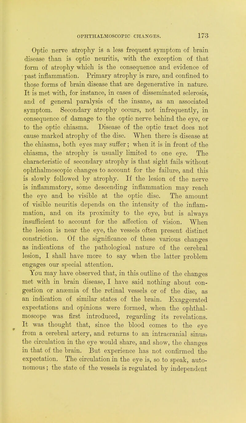 Optic nerve atrophy is a less frequent symptom of brain disease than is optio neuritis, with the exception of that form of atrophy which is the consequence and evidence of past inflammation. Primary atrophy is rare, and confined to those forms of brain disease that are degenerative in nature. It is met with, for instance, in cases of disseminated sclerosis, and of general paralysis of the insane, as an associated symptom. Secondary atrophy occurs, not infrequently, in consequence of damage to the optic nerve behind the eye, or to the optic chiasma. Disease of the optic tract does not cause marked atrophy of the disc. When there is disease at the chiasma, both eyes may suffer; when it is in fi'ont of the chiasma, the atrophy is usually limited to one eye. The characteristic of secondary atrojohy is that sight fails without ophthalmoscopic changes to account for the failure, and this is slowly followed by atrophy. If the lesion of the nerve is inflammatory, some descending inflammation may reach the eye and be visible at the optic disc. The amoimt of visible neuritis depends on the intensity of the inflam- mation, and on its proximity to the eye, but is always insufficient to account for the affection of vision. When the lesion is near the eye, the vessels often present distinct constriction. Of the significance of these various changes as indications of the pathological nature of the cerebral lesion, I shall have more to say when the latter problem engages our special attention. You may have observed that, in this outline of the changes met with in brain disease, I have said nothing about con- gestion or aneemia of the retinal vessels or of the disc, as an indication of similar states of the brain. Exaggerated expectations and opinions were formed, when the ophthal- moscope was first introduced, regarding its revelations. It was thought that, since the blood comes to the eye from a cerebral artery, and returns to an intracranial sinus? the circulation in the eye would share, and show, the changes in that of the brain. But experience has not confirmed the expectation. The circulation in the eye is, so to speak, auto- nomous ; the state of the vessels is regulated by independent
