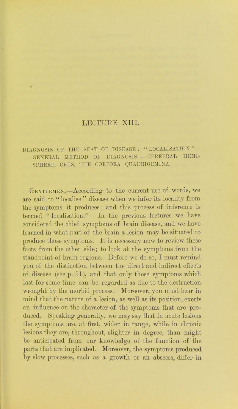 DIAGNOSIS OF THE SEAT OF DISEASE :  LOCALISATION — GENERAL 51ETH0D OF DIAGNOSIS — CEREBRAL HEMI- SPHERE, CRUS, THE CORPORA QUADRIGEMINA. GrENTLEMEN,—According to the current use of words, we are said to  localise  disease when we infer its locality from the symptoms it produces; and this process of inference is termed  localisation. In the previous lectures we have considered the chief symptoms of brain disease, and we have learned in what part of the brain a lesion may be situated to produce those symptoms. It is necessary now to review these facts from the other side; to look at the symptoms from the standpoint of brain regions. Before we do so, I must remind you of the distinction between the direct and indirect effects of disease (see p. 51), and that only those symptoms which last for some time can be regarded as due to the destruction wrought by the morbid process. Moreover, you must bear in mind that the nature of a lesion, as well as its position, exerts an influence on the character of the symptoms that are pro- duced. Speaking generally, we may say that in acute lesions the symptoms are, at first, wider in range, while in chronic lesions they are, throughout, slighter in degree, than might be anticipated from our knowledge of the function of the parts that are implicated. Moreover, the symptoms produced by slow processes, such as a growth or an abscess, differ in