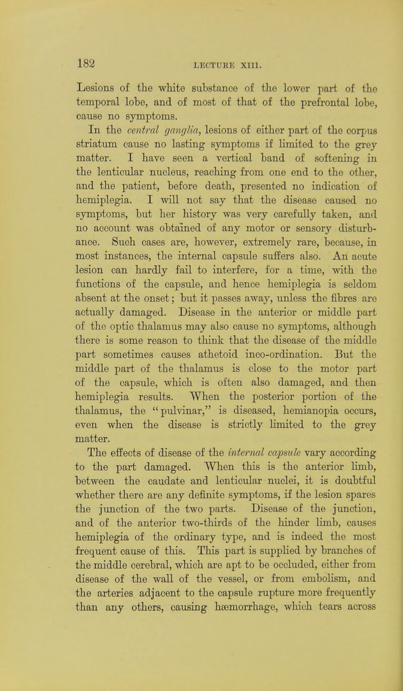 Lesions of the white substance of the lower part of the temporal lobe, and of most of that of the prefrontal lobe, cause no symptoms. In the central ganglia, lesions of either part of the corpus striatum cause no lasting symptoms if limited to the grey matter. I have seen a vertical band of softening in the lenticular nucleus, reaching from one end to the other, and the patient, before death, presented no indication of hemiplegia. I will not say that the disease caused no symptoms, but her history was very carefully taken, and no account was obtained of any motor or sensory disturb- ance. Such cases are, however, extremely rare, because, in most instances, the internal capsule sufPers also. An acute lesion can hardly fail to interfere, for a time, with the functions of the capsule, and hence hemiplegia is seldom absent at the onset; but it passes away, unless the fibres are actually damaged. Disease in the anterior or middle part of the optic thalamus may also cause no symptoms, although there is some reason to think that the disease of the middle part sometimes causes athetoid inco-ordination. But the middle part of the thalamus is close to the motor part of the capsule, which is often also damaged, and then hemiplegia results. When the posterior portion of the thalamus, the  pulvinar, is diseased, hemianopia occurs, even when the disease is strictly limited to the grey matter. The effects of disease of the internal capsule vary according to the part damaged. When this is the anterior limb, between the caudate and lenticular nuclei, it is doubtful whether there are any definite symptoms, if the lesion spares the jimction of the two parts. Disease of the junction, and of the anterior two-thirds of the hinder limb, causes hemiplegia of the ordinary type, and is indeed the most frequent cause of this. This part is supplied by branches of the middle cerebral, which are apt to be occluded, either from disease of the wall of the vessel, or from embolism, and the arteries adjacent to the capsule rupture more frequently than any others, causing haemorrhage, which tears across