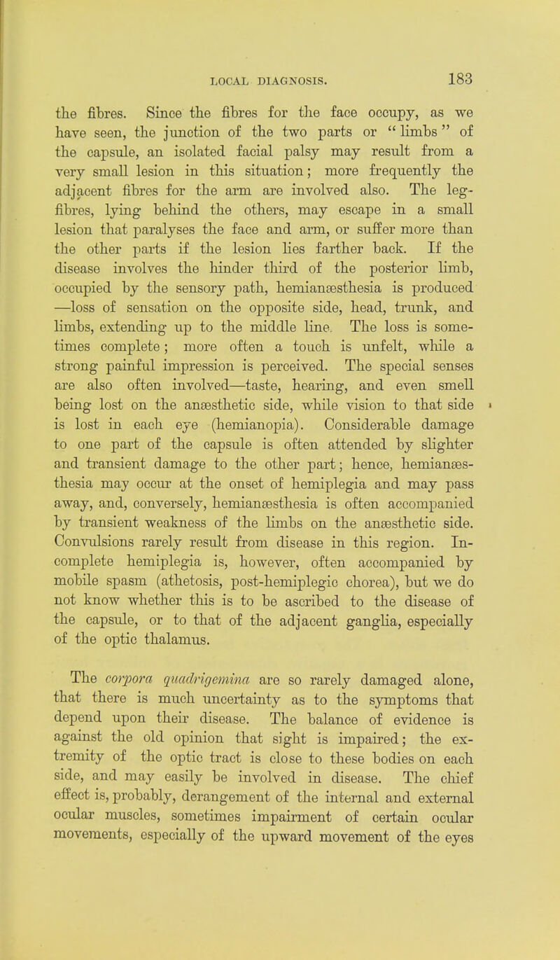 the fibres. Since the fibres for tlie face occupy, as we have seen, the junction of the two parts or  limbs  of the capsule, an isolated facial palsy may result from a very small lesion in this situation; more frequently the adjacent fibres for the arm are involved also. The leg- fibres, lying behind the others, may escape in a small lesion that paralyses the face and arm, or suffer more than the other parts if the lesion lies farther back. If the disease involves the hinder third of the posterior limb, occupied by the sensory path, hemiansesthesia is produced —loss of sensation on the opposite side, head, trunk, and limbs, extending up to the middle line. The loss is some- times complete; more often a touch is unfelt, while a strong painful impression is perceived. The special senses are also often involved—taste, hearing, and even smell being lost on the ansesthetic side, while vision to that side ' is lost in each eye (hemianopia). Considerable damage to one part of the capsule is often attended by slighter and transient damage to the other part; hence, hemianses- thesia may occur at the onset of hemiplegia and may pass away, and, conversely, hemiansesthesia is often accompanied by transient weakness of the limbs on the an£esthetic side. Convulsions rarely result from disease in this region. In- complete hemiplegia is, however, often accompanied by mobile spasm (athetosis, post-hemiplegic chorea), but we do not know whether this is to be ascribed to the disease of the capsule, or to that of the adjacent ganglia, especially of the optic thalamus. The corpora quadrigemina are so rarely damaged alone, that there is much uncertainty as to the symptoms that depend upon their disease. The balance of evidence is against the old opinion that sight is impaired; the ex- tremity of the optic tract is close to these bodies on each side, and may easily be involved in disease. The chief effect is, probably, derangement of the internal and external ocular muscles, sometimes impairment of certain ocular movements, especially of the upward movement of the eyes