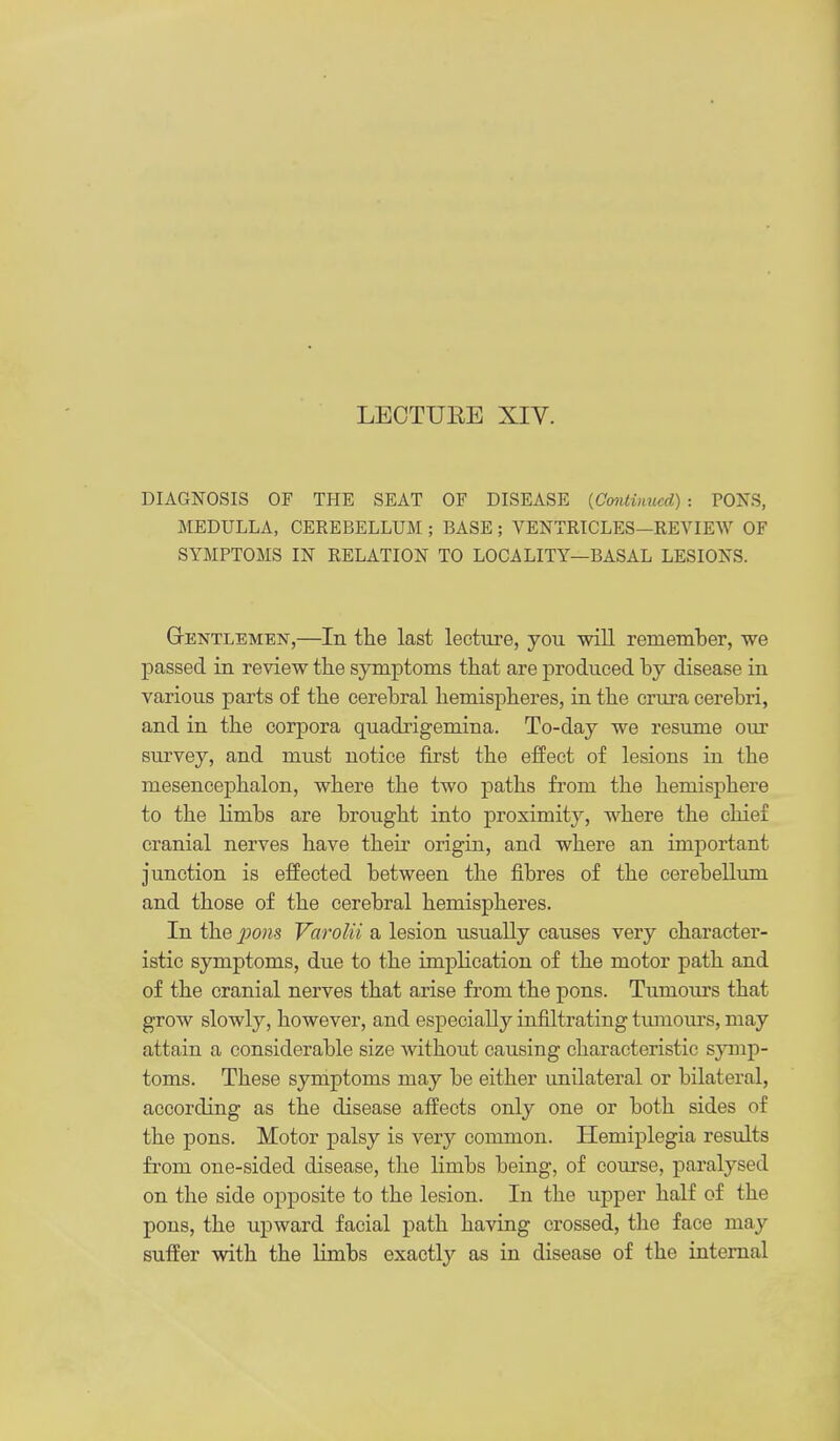 LECTUEE Xiy. DIAGNOSIS OF THE SEAT OF DISEASE [Continued): PONS, MEDULLA, CEREBELLUM ; BASE ; VENTRICLES—REVIEW OF SYMPTOMS IN RELATION TO LOCALITY—BASAL LESIONS. Gentlemen,—In the last lecture, you will remember, we passed in review the symptoms that are produced by disease in various parts of the cerebral hemispheres, in the crura cerebri, and in the corpora quadrigemina. To-day we resume our survey, and must notice first the efPect of lesions in the mesencej)halon, where the two paths from the hemisphere to the limbs are brought into proximity, where the chief cranial nerves have their origin, and where an important junction is effected between the fibres of the cerebellum and those of the cerebral hemispheres. In the 2^0)18 Varolii a lesion usually causes very character- istic symptoms, due to the implication of the motor path and of the cranial nerves that arise from the pons. Tumours that grow slowly, however, and especially infiltrating tumours, may attain a considerable size without causing characteristic symp- toms. These symptoms may be either unilateral or bilateral, according as the disease affects only one or both sides of the pons. Motor palsy is very common. Hemiplegia results fi'om one-sided disease, the limbs being, of course, paralysed on the side opposite to the lesion. In the upper half of the pons, the upward facial path having crossed, the face may suffer with the limbs exactlj'' as in disease of the internal