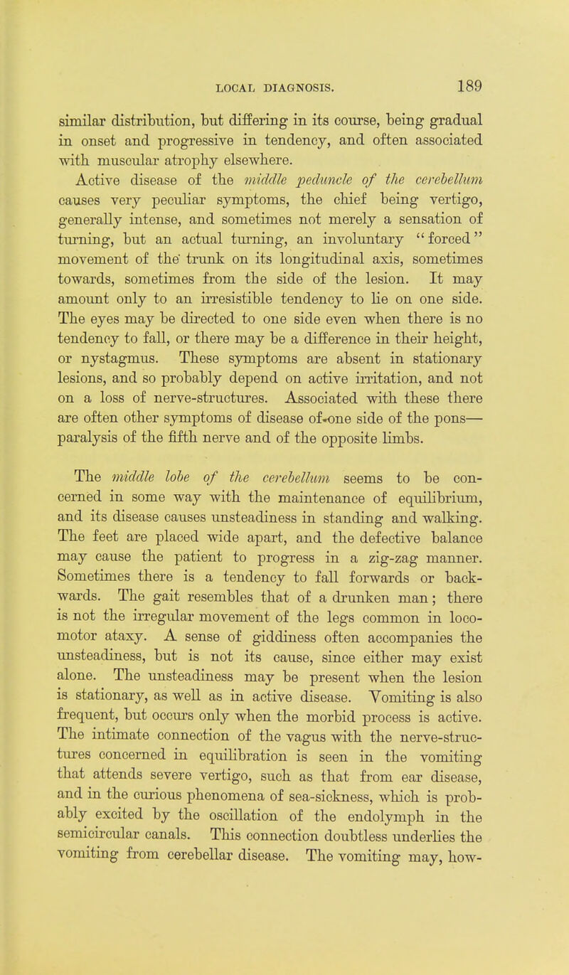 similar distribution, but differing in its course, being gradual in onset and progressive in tendency, and often associated with muscular atrophy elsewhere. Active disease of the middle peduncle of the cerebellum causes very peculiar symptoms, the chief being vertigo, generally intense, and sometimes not merely a sensation of turning, but an actual turning, an involuntary forced movement of the trunk on its longitudinal axis, sometimes towards, sometimes from the side of the lesion. It may amount only to an irresistible tendency to lie on one side. The eyes may be directed to one side even when there is no tendency to fall, or there may be a difference in their height, or nystagmus. These symptoms are absent in stationary lesions, and so probably depend on active irritation, and not on a loss of nerve-structures. Associated with these there are often other symptoms of disease of-one side of the pons— paralysis of the fifth nerve and of the opposite limbs. The middle lobe of the cerebellum seems to be con- cerned in some way with the maintenance of equilibriirm, and its disease causes unsteadiness in standing and walking. The feet are placed wide apart, and the defective balance may cause the patient to progress in a zig-zag manner. Sometimes there is a tendency to fall forwards or back- wards. The gait resembles that of a drunken man; there is not the irregular movement of the legs common in loco- motor ataxy. A sense of giddiness often accompanies the unsteadiness, but is not its cause, since either may exist alone. The unsteadiness may be present when the lesion is stationary, as well as in active disease. Vomiting is also frequent, but occurs only when the morbid process is active. The intimate connection of the vagus with the nerve-struc- tures concerned in equilibration is seen in the vomiting that attends severe vertigo, such as that from ear disease, and in the curious phenomena of sea-sickness, which is prob- ably excited by the oscillation of the endolymph in the semicircular canals. This connection doubtless underlies the vomiting from cerebellar disease. The vomiting may, how-