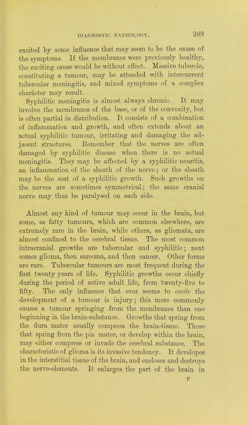 excited by some influence that may seem to be the cause of the symptoms. If the membranes were previously healthy, the exciting cause would be without effect. Massive tubercle, constituting a tumour, may be attended with intercurrent tubercular meningitis, and mixed symptoms of a complex character may result. Syphilitic meningitis is almost always chronic. It may involve the membranes of the base, or of the convexity, but is often pai-tial in distribution. It consists of a combiaation of inflammation and growth, and often extends about an actual syphilitic tumour, irritating and damaging the ad- jacent structm'es. Remember that the nerves are often damaged by syphiHtic disease when there is no actual meningitis. They may be affected by a syphilitic neuritis, an inflammation of the sheath of the nerve ; or the sheath may be the seat of a syphilitic growth. Such growths on the nerves are sometimes symmetrical; the same cranial nerve may thus be paralysed on each side. Almost any kind of tumour may occur in the brain, but some, as fatty tumours, which are common elsewhere, are extremely rare in the brain, while others, as gliomata, are almost confined to the cerebral tissue. The most common intracranial growths are tubercular and syphilitic; next comes glioma, then sarcoma, and then cancer. Other forms are rare. Tubercular tumours are most frequent during the first twenty years of life. SyphiHtic growths occur chiefly during the period of active adult life, from twenty-five to fifty. The only influence that ever seems to excite the development of a tumour is injury; this more commonly causes a tumour springing from the membranes than one beginning in the brain-substance. Growths that spring from the dura mater usually compress the brain-tissue. Those that spring from the pia mater, or develop within the brain, may either compress or invade the cerebral substance. The characteristic of glioma is its invasive tendency. It developes in the interstitial tissue of the brain, and encloses and destroys the nerve-elements. It enlarges the part of the brain in
