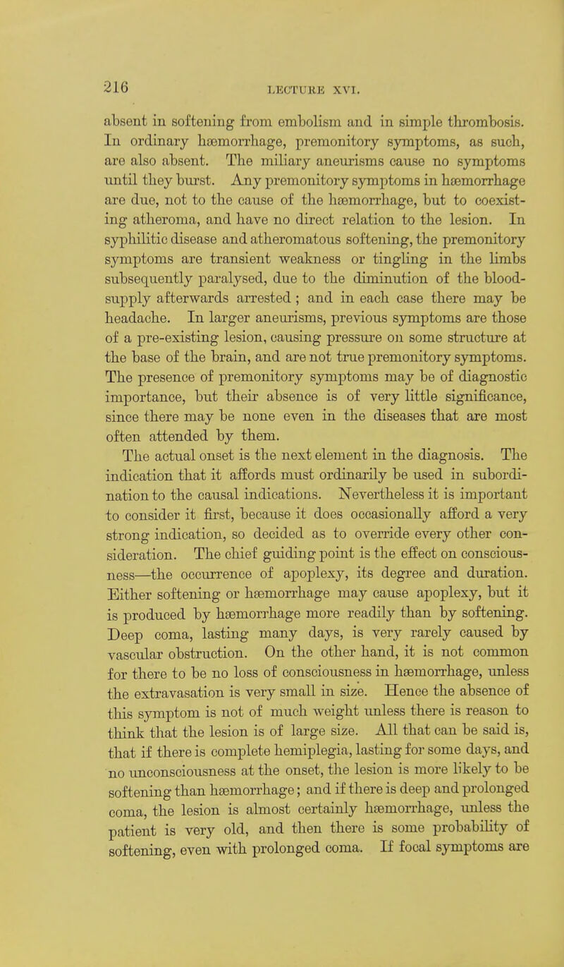 absent in softening from embolism and in simple thrombosis. In ordinary htemorrhage, premonitory symptoms, as such, are also absent. The miliary aneurisms cause no symptoms until they burst. Any premonitory symptoms in hcemorrhage are due, not to the cause of the haemorrhage, but to coexist- ing atheroma, and have no direct relation to the lesion. In syphilitic disease and atheromatous softening, the premonitory symptoms are transient weakness or tingling in the limbs subsequently paralysed, due to the diminution of the blood- supply afterwards arrested ; and in each case there may be headache. In larger ane^lrism8, previous symptoms are those of a pre-existing lesion, causing pressui'e on some structure at the base of the brain, and are not true premonitory symptoms. The presence of premonitory symptoms may be of diagnostic importance, but their absence is of very little significance, since there may be none even in the diseases that are most often attended by them. The actual onset is the next element in the diagnosis. The indication that it affords must ordinarily be used in subordi- nation to the causal indications. Nevertheless it is important to consider it first, because it does occasionally afford a very strong indication, so decided as to override every other con- sideration. The chief guiding point is the effect on conscious- ness—the occurrence of apoplexy, its degree and duration. Either softening or htemorrhage may cause apoplexy, but it is produced by haemorrhage more readily than by softening. Deep coma, lasting many days, is very rarely caused by vascular obstruction. On the other hand, it is not common for there to be no loss of consciousness in hsemorrhage, unless the extravasation is very small in size. Hence the absence of tliis symptom is not of much weight unless there is reason to think that the lesion is of large size. All that can be said is, that if there is complete hemiplegia, lasting for some days, and no unconsciousness at the onset, tlie lesion is more likely to be softening than haemorrhage; and if there is deep and prolonged coma, the lesion is almost certainly hoemon-hage, \mless the patient is very old, and then there is some probability of softening, even with prolonged coma. If focal symptoms are