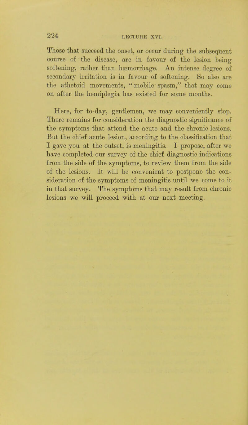 Those that succeed the onset, or occur during the subsequent course of the disease, are in favour of the lesion being softening, rather than hasmorrhago. An intense degree of secondary irritation is in favour of softening. So also are the athetoid movements,  mobile spasm, that may come on after the hemiplegia has existed for some months. Here, for to-day, gentlemen, we may conveniently stop. There remains for consideration the diagnostic significance of the symptoms that attend the acute and the clironic lesions. But the chief acute lesion, according to the classification that I gave you at the outset, is meningitis. I propose, after we have completed our survey of the chief diagnostic indications from the side of the symptoms, to review them from the side of the lesions. It will be convenient to postpone the con- sideration of the symptoms of meningitis until we come to it in that survey. The symptoms that may result from chronic lesions we will proceed with at our next meeting.