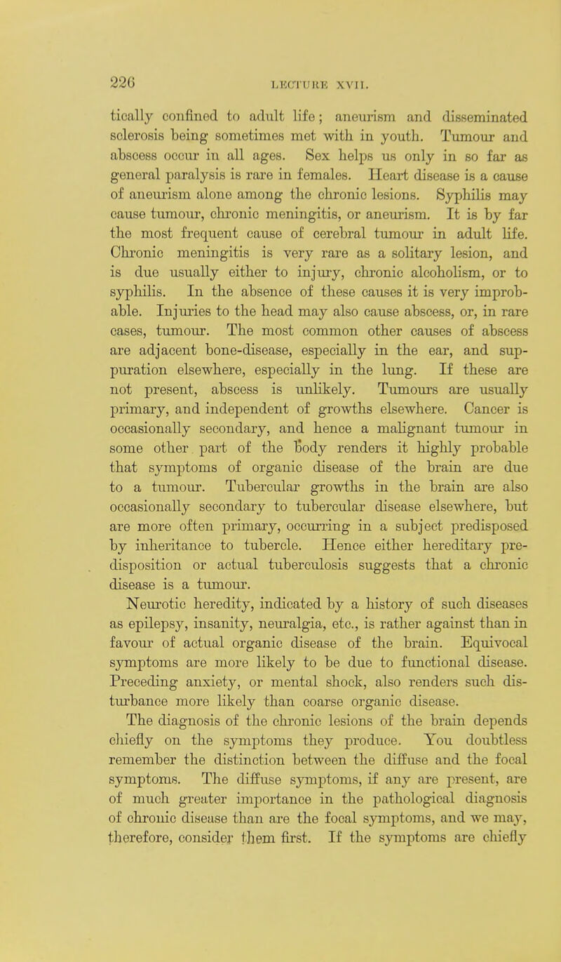 tically confined to adnlt life; aneurism and disseminated sclerosis being sometimes met with in youth. Tumour and abscess occur in all ages. Sex helps us only in so far as general paralysis is rare in females. Heart disease is a cause of aneurism alone among the chronic lesions. Syphilis may cause tumour, chronic meningitis, or aneurism. It is by far the most frequent cause of cerebral tumour in adult life. Chronic meningitis is very rare as a solitary lesion, and is due usually either to injuiy, chronic alcoholism, or to syphilis. In the absence of these causes it is very improb- able. Injuries to the head may also cause abscess, or, in rare cases, tumour. The most common other causes of abscess are adjacent bone-disease, especially in the ear, and sup- puration elsewhere, especially in the lung. If these are not present, abscess is unlikely. Tumours are usually primary, and independent of growths elsewhere. Cancer is occasionally secondary, and hence a malignant tumoui- in some other part of the Body renders it highly probable that symptoms of organic disease of the brain are due to a tumour. Tubercular growths in the brain are also occasionally secondary to tubercular disease elsewhere, but are more often primary, occurring in a subject predisposed by inheritance to tubercle. Hence either hereditary pre- disposition or actual tuberculosis suggests that a chronic disease is a tumour. Neurotic heredity, indicated by a history of such diseases as epilepsy, insanity, neuralgia, etc., is rather against than in favour of actu.al organic disease of the brain. Equivocal symptoms are more likely to be due to functional disease. Preceding anxiety, or mental shock, also renders such dis- turbance more likely than coarse organic disease. The diagnosis of the chi'onio lesions of the brain depends chiefly on the symptoms they produce. You doubtless remember the distinction between the diffuse and the focal symptoms. The diffuse symptoms, if any are present, are of much greater importance in the pathological diagnosis of chronic disease than are the focal symptoms, and we meiy, t^herefore, consider them first. If the symptoms are chiefly