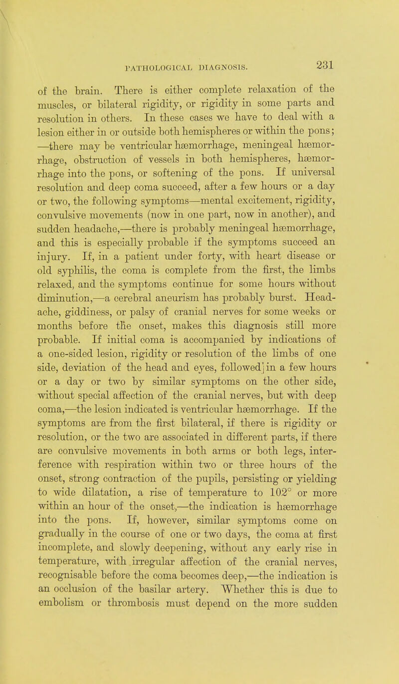 of the brain. There is either complete relaxation of the muscles, or bilateral rigidity, or rigidity in some parts and resolution in others. In these cases we have to deal with a lesion either in or outside both hemispheres or within the pons; —there may be ventricular haemorrhage, meningeal haemor- rhage, obstruction of vessels in both hemispheres, htemor- rhage into the pons, or softening of the pons. If universal resolution and deep coma succeed, after a few hours or a day or two, the following symptoms—mental excitement, rigidity, convulsive movements (now in one part, now in another), and sudden headache,—there is probably meningeal haemorrhage, and this is especially probable if the symptoms succeed an injury. If, in a patient under forty, with heart disease or old syphilis, the coma is complete from the first, the limbs relaxed, and the symptoms continue for some hours without diminution,^—a cerebral aneurism has probably burst. Head- ache, giddiness, or palsy of cranial nerves for some weeks or months before the onset, makes this diagnosis still more probable. If initial coma is accompanied by indications of a one-sided lesion, rigidity or resolution of the limbs of one side, deviation of the head and eyes, followed] in a few hours or a day or two by similar symptoms on the other side, without special affection of the cranial nerves, but with deep coma,—the lesion indicated is ventricular haemorrhage. If the symptoms are from the first bilateral, if there is rigidity or resolution, or the two are associated in different parts, if there are convulsive movements in both arms or both legs, inter- ference with respiration within two or three hours of the onset, strong contraction of the pupils, persisting or yielding to wide dilatation, a rise of temperature to 102° or more within an hom' of the onset,—the indication is haemorrhage into the pons. If, however, similar symptoms come on gradually in the course of one or two days, the coma at first incomplete, and slowly deepening, without any early rise in temperature, with irregular affection of the cranial nerves, recognisable before the coma becomes deep,—the indication is an occlusion of the basilar artery. Whether this is due to embolism or thrombosis must depend on the more sudden