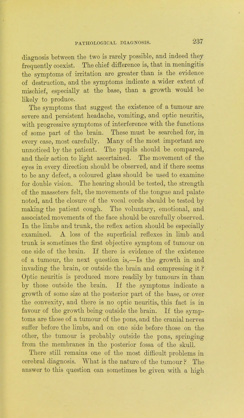 diagnosis between the two is rarely possible, and indeed they frequently coexist. The chief difference is, that in meningitis the symptoms of irritation are greater than is the evidence of destruction, and the symptoms indicate a wider extent of mischief, especially at the base, than a growth would be likely to produce. The symptoms that suggest the existence of a tumour are severe and persistent headache, vomiting, and optic neuritis, with progressive symptoms of interference with the functions of some part of the brain. These must be searched for, in every case, most carefidly. Many of the most important are unnoticed by the patient. The pupils should be compared, and their action to light ascertained. The movement of the eyes in every direction should be observed, and if there seems to be any defect, a coloured glass should be used to examine for double vision. The hearing should be tested, the strength of the masseters felt, the movements of the tongue and palate noted, and the closui'e of the vocal cords should be tested by making the patient cough. The voluntary, emotional, and associated movements of the face should be carefully observed. In the limbs and trunk, the reflex action should be especially examined. A loss of the superficial reflexes in limb and trunk is sometimes the first objective symptom of tumour on one side of the brain. If there is evidence of the existence of a tumour, the next question is,—Is the growth in and invading the brain, or outside the brain and compressing it ? Optic neuritis is produced more readily by tumours in than by those outside the brain. If the symptoms indicate a growth of some size at the posterior part of the base, or over the convexity, and there is no optic neui'itis, this fact is in favour of the growth being outside the brain. If the symp- toms are those of a tumour of the pons, and the cranial nerves suffer before the limbs, and on one side before those on the other, the tumour is probably outside the pons, springing from the membranes in the posterior fossa of the skull. There still remains one of the most difficult problems in cerebral diagnosis. What is the nature of the tumour ? The answer to this question can sometimes be given with a higli