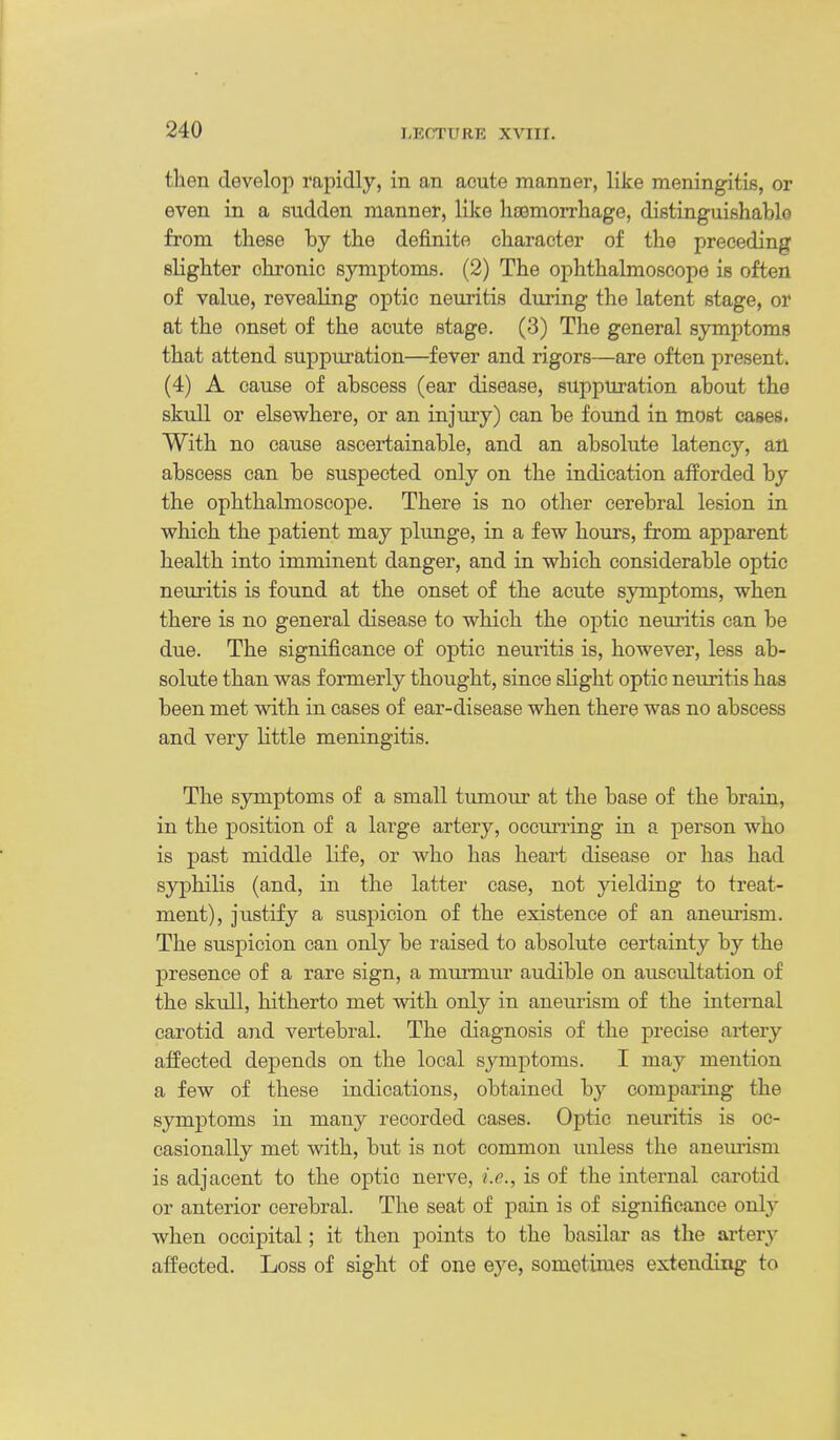 then develop rapidly, in an acute manner, like meningitis, or even in a sudden manner, like liasmorrhage, distinguishable from these by the definite character of the preceding slighter chronic symptoms. (2) The ophthalmoscope is often of value, revealing optic neuritis during the latent stage, or at the onset of the acute stage. (3) The general symptoms that attend suppuration—fever and rigors—are often present. (4) A cause of abscess (ear disease, suppuration about the skull or elsewhere, or an injuiy) can be found in most cases. With no cause ascertainable, and an absolute latency, an abscess can be suspected only on the indication afforded by the ophthalmoscope. There is no other cerebral lesion in which the patient may plunge, in a few hours, from apparent health into imminent danger, and in which considerable optic neuritis is found at the onset of the acute symptoms, when there is no general disease to which the optic neuritis can be due. The significance of optic neuritis is, however, less ab- solute than was formerly thought, since slight optic neuritis has been met with in cases of ear-disease when there was no abscess and very little meningitis. The symptoms of a small tumour at the base of the brain, in the position of a large artery, occm^ring in a person who is past middle life, or who has heart disease or has had syphilis (and, in the latter case, not yielding to treat- ment), justify a suspicion of the existence of an aneui'ism. The suspicion can only be raised to absolute certainty by the presence of a rare sign, a murmur audible on auscultation of the skull, hitherto met with only in aneurism of the internal carotid and vertebral. The diagnosis of the precise artery affected depends on the local symptoms. I may mention a few of these indications, obtained by compaiing the symptoms in many recorded cases. Optic neuritis is oc- casionally met with, but is not common unless the aneurism is adjacent to the optic nerve, i.e., is of the internal carotid or anterior cerebral. The seat of pain is of significance only when occipital; it then points to the basilar as the artery affected. Loss of sight of one eye, sometimes extending to