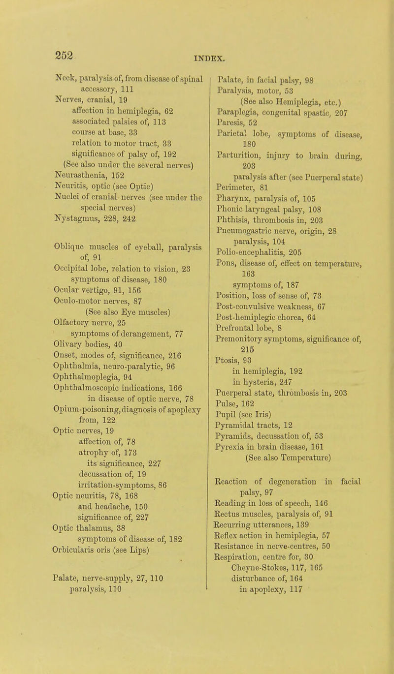 INDEX. Neck, paralysis of, from disease of spinal accessory, 111 Nerves, cranial, 19 affection in hemiplegia, G2 associated palsies of, 113 course at base, 33 relation to motor tract, 33 significance of palsy of, 192 (See also under the several nerves) Neurasthenia, 152 Neuritis, optic (see Optic) Nuclei of cranial nerves (see imder the special nerves) Nystagmus, 228, 242 Oblique muscles of eyeball, paralysis of, 91 Occipital lobe, relation to vision, 23 symptoms of disease, 180 Ocular vertigo, 91, 156 Oculo-motor nerves, 87 (See also Eye muscles) Olfactory nerve, 25 symptoms of derangement, 77 Olivary bodies, 40 Onset, modes of, significance, 216 Ophthalmia, neuro-paralytie, 96 Ophthalmoplegia, 94 OphthalmoscoiHc indications, 166 in disease of optic nerve, 78 Opium-poisoning, diagnosis of apoplexy from, 122 Optic nerves, 19 affection of, 78 atrophy of, 173 its significance, 227 decussation of, 19 irritation-symptoms, 86 Optic neuritis, 78, 168 and headache, 150 significance of, 227 Optic thalamus, 38 symptoms of disease of, 182 Orbicularis oris (see Lips) Palate, nerve-supply, 27, 110 paralysis, 110 Palate, in facial palsy, 98 Paralysis, motoi-, 53 (See also Hemiplegia, etc.) Paraplegia, congenital spastic, 207 Paresis, 52 Parietal lobe, symptoms of disease, 180 Parturition, injury to brain during, 203 paralysis after (sec Puerperal state) Perimeter, 81 Pharynx, paralysis of, 105 Phonic laryngeal palsy, 108 Phthisis, thrombosis in, 203 Pneumogasti-ic nerve, origin, 28 paralysis, 104 Polio-encephalitis, 205 Pons, disease of, effect on temperature, 163 symptoms of, 187 Position, loss of sense of, 73 Post-convulsive weakness, 67 Post-hemiplegic chorea, 64 Prefrontal lobe, 8 Premonitory symptoms, significance of, 215 Ptosis, 93 in hemiplegia, 192 in hysteria, 247 Puerperal state, thrombosis in, 203 Pulse, 162 Pupil (see Ii'is) Pyramidal tracts, 12 Pyramids, decussation of, 53 Pyrexia in brain disease, 161 (See also Temperatm-e) Reaction of degeneration in facial palsy, 97 Reading in loss of speech, 146 Rectus muscles, paralysis of, 91 Recurring utterances, 139 Reflex action in hemiplegia, 57 Resistance in nerve-centi-es, 50 Respiration, centre for, 30 Cheyne-Stokes, 117, 165 disturbance of, 164 in apoplexy, 117