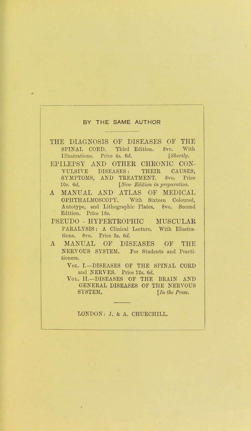 BY THE SAME AUTHOR THE DIAGNOSIS OF DISEASES OF THE SPINAL COED. Third Edition. 8vo. With Ilhibtratioiis. Price 4*. 6d. [Shortly. EPILEPSY AND OTHEE CHRONIC CON- VULSIVE DISEASES: THEIR CAUSES, SYMPTOMS, AND TREATMENT. 8vo. Price 10s. 6d. [New Edition in preparation. A MANUAL AND ATLAS OF MEDICAL OPHTHALMOSCOPY. With Sixteen Coloured, Autotype, and Lithographic Plates. 8vo. Second Edition, Price 18s. PSEUDO - HYPERTEOPHIC MUSCULAR PARALYSIS: A Clinical Lecture. With Illustra- tions. 8vo. Price 3s. 6c?. A MANUAL OF DISEASES OF THE NERVOUS SYSTEM. For Students and Practi- tioners. Vol. I.—DISEASES OF THE SPINAL CORD and NERVES. Price 12s. M. Vol. II.—diseases OF THE BRAIN AND GENERAL DISEASES OF THE NERVOUS SYSTEM. [In the Press. LONDON: J. & A. CHURCHILL.