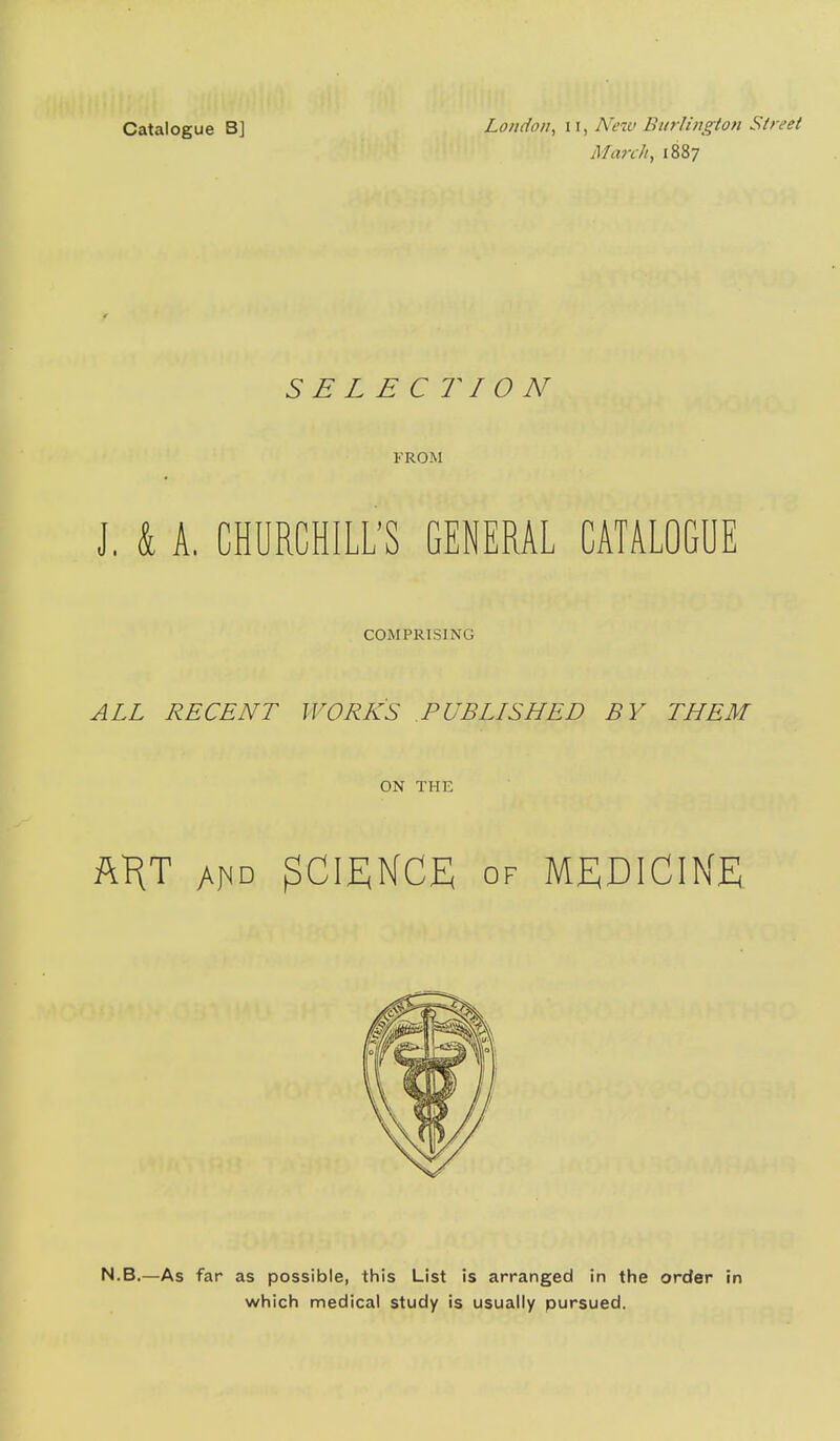 Catalogue B] London^ ii, New Burlington Street March, 1887 SELECTION FROM J, & A, CHURCHILL'S GENERAL CATALOGUE COMPRISING ALL RECENT WORKS PUBLISHED BY THEM ON THE ftHT AriD SCIENCE OF MEDICINE N.B.—As far as possible, this List is arranged in the order in which medical study is usually pursued.