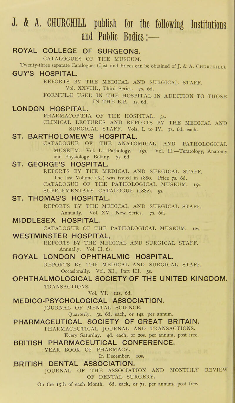 J. & A. CHURCHILL puWish for the following Institutions and Public Bodies:— ROYAL COLLEGE OF SURGEONS. CATALOGUES OF THE MUSEUM. Twenty-three separate Catalogues (List and Prices can be obtained of J. & A. Churchill). GUY'S HOSPITAL. REPORTS BY THE MEDICAL AND SURGICAL STAFF. Vol. XXVIII., Third Series. 7s. 6d. FORMULA USED IN THE HOSPITAL IN ADDITION TO THOSE IN THE B.P. IS. 6d. LONDON HOSPITAL. PHARMACOPCEIA OF THE HOSPITAL. 3s. CLINICAL LECTURES AND REPORTS BY THE MEDICAL AND SURGICAL STAFF. Vols. I. to IV. 7s. 6d. each. ST. BARTHOLOMEW'S HOSPITAL. CATALOGUE OF THE ANATOMICAL AND PATHOLOGICAL MUSEUM. Vol. I.—Pathology. 15s. Vol. II.—Teratology, Anatomy and Physiology, Botany. 7s. 6d. ST. GEORGE'S HOSPITAL. REPORTS BY THE MEDICAL AND SURGICAL STAFF. The last Volume (X.) was issued in 1880. Price 7s. 6d. CATALOGUE OF THE PATHOLOGICAL MUSEUM. 155. SUPPLEMENTARY CATALOGUE {1882). 55. ST. THOMAS'S HOSPITAL. REPORTS BY THE MEDICAL AND SURGICAL STAFF. Annually. Vol. XV., New Series. 7s. 6d. MIDDLESEX HOSPITAL. CATALOGUE OF THE PATHOLOGICAL MUSEUM. 12s. WESTMINSTER HOSPITAL REPORTS BY THE MEDICAL AND SURGICAL STAFF. Annually. Vol. II. 6s. ROYAL LONDON OPHTHALMIC HOSPITAL. REPORTS BY THE MEDICAL AND SURGICAL STAFF. Occasionally. Vol. XL, Part III. 5s. OPHTHALMOLOGICAL SOCIETY OF THE UNITED KINGDOM. TRANSACTIONS. Vol. VI. 125. 6d. MEDICO-PSYCHOLOGICAL ASSOCIATION. JOURNAL OF MENTAL SCIENCE. Quarterly. 3s. 6d. each, or 14s. per annum. PHARMACEUTICAL SOCIETY OF GREAT BRITAIN. PHARMACEUTICAL JOURNAL AND TRANSACTIONS. Every Saturday. 4d. each, or 20s. per annum, post free. BRITISH PHARMACEUTICAL CONFERENCE. YEAR BOOK OF PHARMACY. In December. los. BRITISH DENTAL ASSOCIATION. JOURNAL OF THE ASSOCIATION AND MONTHLY REVIEW OF DENTAL SURGERY. On the 15th of each Month. 6d. each, or 7s. per annum, post free.