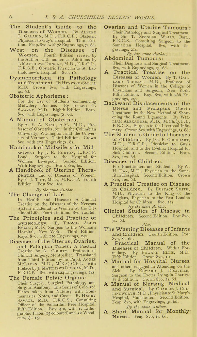 The Student's Guide to the Diseases of Women, By Alfred L. Gai.ahin, M.D., F.R.C.P., Obstetric Physician to Guy's Hospital. Third Edi- tion. Fcap. 8vo, with 78 Engravings, 7s. 6d. West on the Diseases of Women. Fourth Edition, revised by the Author, with numerous Additions by J. Matthews Duncan, M.D., F.R.C.P., P'.R.S.E., Obstetric Physician to St. Bar- tholomew's Hospital. 8vo, i6s. Dysmenorrhoea, its Pathology and Treatment. ByHEYWooDSMiTH, M.D. Crown Svo, with Engravings, 4s. 6d. Obstetric Aphorisms : For the Use of Students commencing Midwifery Practice. By JosE'PH G. SwAYNE, M.D. Eighth Edition. Fcap. Svo, with Engravings, 3s. 6d. A Manual of Obstetrics, By A. F. A. King, A.M., M.D., Pro- fessor of Obstetrics, &c., in the Columbian University, Washington, and the Univer- sity of Vermont. Third Edition, Crown Svo, with 102 Engravings, 8s. Handbook of Midwifery for Mid- wives : By J. E. Burton, L.R.C.P. Lond., Surgeon to the Hospital for Women, Liverpool. Second Edition. With Engravings. Fcap. Svo, 6s. A Handbook of Uterine Thera- peutics, and of Diseases of Women. By E. J. Tilt, M.D,, M.R.C.P, Fourth Edition. Post Svo, los. By the same Atithor. The Change of Life In Health and Disease: A Clinical Treatise on the Diseases of the Nervous System incidental to Women at the De- clineofLife. Fourth Edition. Svo, los. 6d. The Principles and Practice of Gynaecology, By Thomas Addis Emmet, M.D., Surgeon to the Woman's Hospital, New York. Third Edition. Royal Svo, with 150 Engravings, 24s. Diseases of the Uterus, Ovaries, and Fallopian Tubes : A Practical Treatise by A. CouRTY, Professor of Clinical Surgery, Montpellier. Translated from Third Edition by his Pupil, Agnes McLaren, M.D., M.K.Q.C.P.I., with Preface by J. Matthews Duncan, M.D., F. R. C. P. Svo, with 424 Engravings, 24s. The Female Pelvic Organs: Their Surgery, Surgical Pathology, and Surgical Anatomy. In a Series of Coloured Plates taken from Nature; with Com- mentaries, Notes, and Cases. By Henky Savage, M.D., F.R.C.S., Consulting Officer of the Samaritan Free Hospital, Fifth Edition. Roy. 4to, with 17 Litho- graphic Plates (15 coloured) and 52 Wood- cuts, £1 15s. Ovarian and Uterine Tumours: Their Pathology and Surgical Treatment. By Sir T. Spencer Wells, Bart., F. R.C.S., Consulting Surgeon to the Samaritan Hospital. Svo, with En gravings, 2ls. By the same Author. Abdominal Tumours: Their Diagnosis and Surgical Treatment, Svo, with Engravings, 3s. 6d. A Practical Treatise on the Diseases of Women. By T. Gail- lard Thomas, M.D., Professor of Diseases of Women in the College of Physicians and Surgeons, New York. Fifth Edition. Roy. Svo, with 266 En- gravings, 25s. Backward Displacements of the Uterus and Prolapsus Uteri : Treatment by the New Method of Short- ening the Round Ligaments. By Wil- liam Alexander, M.D., M.Ch.Q.U.L, F. R. C. S., Surgeon to the Liverpool Infir- mary. Crown Svo, with Engravings, 3s. 6d. The Student's Guide to Diseases of Children, ByjAS. F. Goodhart, M.D., F.R.C.P., Physician to Guy's Hospital, and to the Evelina Hospital for Sick Children. Second Edition. Fcap. Svo, los. 6d. Diseases of Children. For Practitioners and Students. By W. H. Day, M.D., Physician to the Sama- ritan Hospital. Second Edition. Crown Svo, I2S. 6d. A Practical Treatise on Disease in Children, By Eustace .Smith, M.D., Physician to the King of the Belgians, Physician to the East London Hospital for Children. Svo, 22s. By the same Atithor. Clinical Studies of Disease in Children. Second Edition. Post Svo, 7s. 6d. Also. The Wasting Diseases of Infants and Children, Fourth Edition. Post Svo, Ss. 6d. A Practical Manual of the Diseases of Children, With a For- mular)'. By Edward Ellis, M.D. Fifth Edition. Crown Svo, los. A Manual for Hospital Nurses and others engaged in Attending on the Sick. By Edward J. Domvili.e, Surgeon to the Exeter Lying-in Charity, Fifth Edition. Crown Svo, 2s. 6d. A Manual of Nursing, Medical and Surgical, By Charles J- Cul- lingworth, M.D., Physician to St. Mary's Hospital, Manchester. Second Edition. Fcap. Svo, with Engravings, 3s, 6d, By the same Author. A Short Manual for Monthly Nurses, Fcap, Svo, is. 6d,