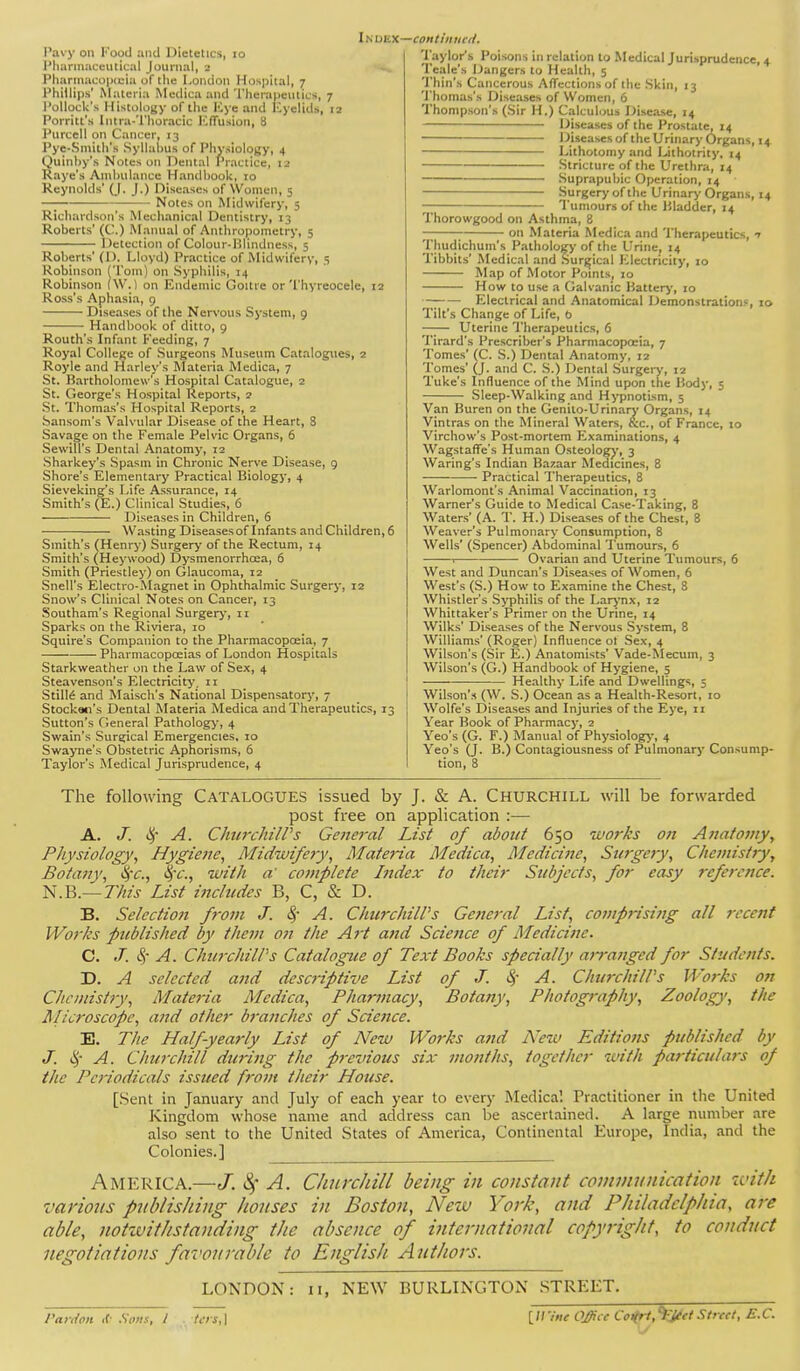 Pavy on Kood and Dietetics, lo Pharmaceutical Journal, 2 Pliarmacopitia of the I.oiuloii Hospital, 7 Phillips' Materia Medica and Therapeutics, 7 Pollock's Histology of the ICye and Eyelids, 12 Porritt's Intra-'l'horacic I''.frusion, 8 Pnrcell on Cancer, 13 Pye-Sniith's Syllahus of Physiology, 4 Quinhy's Notes on Dental Practice, 12 Kaye's Aniliulaiice HandhooU, 10 Keynolds' (J. J.) Diseases of Women, 5 Notes on Midwifery, 5 Richardson's Mechanical Dentistry, 13 Roberts' (C.) Manual of Anthropometry, 5 Detection of Colour-Hlindness, 5 Roberts' (I). Moyd) Practice of Midwifery, 5 Robinson (Tom) on Syphilis, 14 Robinson (\V. 1 on Endemic Goitre or Thyreocele, 12 Ross's Aphasia, 9 Diseases of the Nervous System, 9 Handbook of ditto, 9 Routh's Infant feeding, 7 Royal College of Surgeons Museum Catalogues, 2 Royle and Harley's Materia Medica, 7 St. Bartholomew's Hospital Catalogue, 2 St. George's Hospital Reports, 2 St. Thomas's Hospital Reports, 2 Sansom's Valvular Disease of the Heart, 8 Savage on the Female Pelvic Organs, 6 Sewill's Dental Anatomy, 12 Sharkey's Spasm in Chronic Nerve Disease, 9 Shore's Elementary Practical Biologj', 4 Sieveking's Life Assurance, 14 Smith's (E.) Clinical Studies, 6 ■—■ Diseases in Children, 6 ^Vasting Diseases of Infants and Children, 6 Smith's (Henry) Surgery of the Rectum, 14 Smith's (Heywood) Dysmenorrhoea, 6 Smith (Priestley) on Glaucoma, 12 Snell's Electro-Magnet in Ophthalmic Surgery, 12 Snow's Clinical Notes on Cancer, 13 .Southam's Regional Surger>-, 11 Sparks on the Riviera, 10 Squire's Companion to the Pharmacopoeia, 7 Pharmacopceias of London Hospitals Starkweather on the Law of Sex, 4 Steavenson's Electricity, 11 StilM and Maisch's National Dispensatory, 7 Stockan's Dental Materia Medica and Therapeutics, 13 Sutton's General Patholog>-, 4 Swain's Surgical Emergencies, 10 Swayne's Obstetric Aphorisms, 6 Taylor's Medical Jurisprudence, 4 Taylor's Poisons in relation to Medical Jurisprudence, 4 Te.-ile's Dangers to Health, 5 'I'hin's Cancerous Affections of the .Skin, 13 'i'honias's Diseases of Women, 6 Thompson's (Sir H.) Calculous Disease, 14 Diseases of the Prostate, 14 Diseases of the Urinarj- Organs, 14 Lithotomy and Lithotrity, 14 Stricture of the Urethra, 14 .Suprapubic Operation, 14 Surger>'of the Urinar>' Organs, 14 -; Tumours of the Uladdcr, 14 Thorowgood on Asthma, 8 on Materia Medica and Therapeutics, n Thudichum's Pathology of the Urine, 14 Tibbits' Medical and Surgical Electricity, 10 Map of Motor Points^ 10 How to use a Galvanic Batterj', 10 —; Electrical and Anatomical Demonstration.'^, 10 Tilt's Change of Life, b Uterine Therapeutics, 6 Tirard's Prescriber's Pharmacopoeia, 7 Tomes' (C. .S.) Dental Anatomy, 12 Tomes' (J. and C. S.) Dental Surger>', 12 Tuke's Influence of the Mind upon the Body, 5 —-— Sleep-Walking and Hypnotism, 5 Van Buren on the Genilo-Urinary Organs, 14 Vintras on the Mineral Waters, (tc, of France, 10 Virchow's Post-mortem Examinations, 4 Wagstaffe's Human Osteologj', 3 Waring's Indian Bazaar Medicines, 8 Practical Therapeutics, 8 Warlomont's Animal Vaccination, 13 Warner's Guide to Medical Case-Taking, 8 Waters' (A. T. H.) Diseases of the Chest, 8 Weaver's Pulmonary Consumption, 8 Wells' (Spencer) Abdominal Tumours, 6 -——1 Ovarian and Uterine Tumours, 6 West and Duncan's Diseases of Women, 6 West's (S.) How to Examine the Che.st, S Whistler's .Syphilis of the Lar^-nx, 12 Whittaker's Primer on the Urine, 14 Wilks' Diseases of the Nervous System, 8 Williams' (Roger) Influence ot Sex, 4 Wilson's (Sir E.) Anatomists' Vade-Mecum, 3 Wilson's (G.) Handbook of Hygiene, 5 Healthy Life and Dwellings, 3 Wilson's (W. .S.) Ocean as a Health-Resort, 10 Wolfe's Diseases and Injuries of the Eye, 11 Year Book of Pharmacy, 2 Yeo's (G. F.) Manual of Physiology-, 4 Yeo's (J. B.) Contagiou.sness of Pulmonary Consump- tion, 8 The following CATALOGUES issued by J. & A. Churchill will be forwarded post free on application :— A. J. A. Chtirchiirs General List of about 650 ivorks on Anatomy, Physiology, Hygiene, Midwifety, Materia Medica, Medicine, Sttrgery, Chemistry, Botany, %-c., %-c., with a' complete Ijidex to their Subjects, for easy reference. N.B.—77;?j List includes B, C, & D. B. Selectioit from J. 8f A. ChurchiWs Ge?ie7-al List, comprising all recent Works published by them on the Art and Science of Medicine. C. A. ChurchilPs Catalogue of Text Books specially an-anged for Students. D. A selected and descriptive List of J. ^- A. ChurchilPs Works on Che mist 7y, Materia Medica, Pharmacy, Botany, Photography, Zoology, the Ulicroscope, and other branches of Science. E. The Half-yearly List of New Works and A'ew Editions published by J. A. Churchill during the previous six months, together with particulars of the Pc7'iodicals issued from their House. [Sent in January and July of each year to every Medica'. Practitioner in the United Kingdom who.se name and address can be ascertained. A large number are also sent to the United States of America, Continental Europe, India, and the Colonies.] America.—J. 4 A. Churchill being in constant conwuinication with various publishing houses in Boston, New York, and Philadelphia, are able, notzvithstanding the absence of international copyright, to conduct negotiations favourable to English Authors. LONDON: ii, NEW BURLINGTON .STREET. Vatulon <f- Sons, I UrsA \\Vint Office Coiirt,'^Jtet Strtct, E.C.