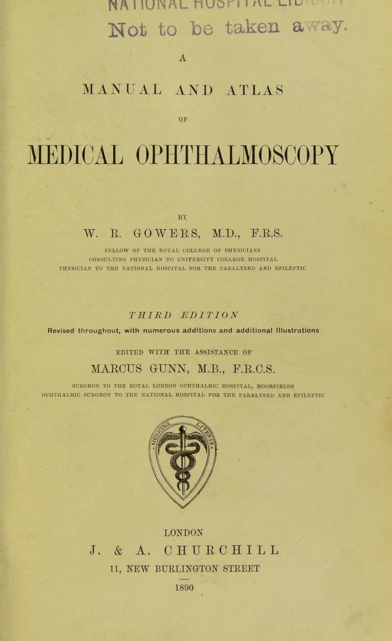I lUlN/AL nuori j L.IU •. Not to be taken a ;ay. A MxVNUAL AND ATLAS OF MEDICAL OPHTHALMOSCOPY BF W. E. HO WEES, M.D., F.E.S. FELLOW OF THE ROYAL COLLEGE OF PHYSICIANS CONSULTING PHY'SICIAN TO UNIVERSITY COLLEGE HOSPITAL PHY’SICIAN TO THE NATIONAL HOSPITAL FOR THE PARALYSED AND EPILEPTIC THIRD EDITION Revised throughout, with numerous additions and additional Illustrations EDITED WITH THE ASSISTANCE OF MAECUS OUNN, M.B., F.E.C.S. SURGEON TO THE ROY'AL LONDON OPHTHALMIC HOSPITAL, MOORFIELDS OPHTHALMIC SURGEON TO THE NATIONAL HOSPITAL FOR THE PARALY'SED AND EPILEPTIC LONDON J. & A. CHHECHILL 11, NEW BURLINGTON STREET 1890