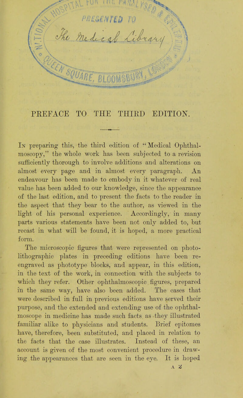 PEEFACE TO THE THIED EDITION. In preparing tins, the third edition of “ Medical Ophthal- moscopy,” the whole work has been subjected to a revision sufficiently thorough to involve additions and alterations on almost every page and in almost every paragraph. An endeavour has been made to embody in it whatever of real value has been added to our knowledge, since the appearance of the last edition, and to present the facts to the reader in the aspect that they hear to the author, as viewed in the light of his personal experience. Accordingly, in many parts various statements have been not only added to, hut recast in what will he found, it is hoped, a more practical form. The microscopic figures that were represented on photo- lithographic plates in jDreceding editions have been re- engraved as phototype blocks, and appear, in this edition, in the text of the work, in connection with the subjects to which they refer. Other ophthalmoscopic figures, prepared in the same way, have also been added. The cases that were described in full in previous editions have served their purpose, and the extended and extending use of the ophthal- moscope in medicine has made such facts as they illustrated familiar alike to physicians and students. Brief epitomes have, therefore, been substituted, and placed in relation to the facts that the case illustrates. Instead of these, an account is given of the most convenient procedure in draw- ing the appearances that are seen in the eye. It is hoped A Z