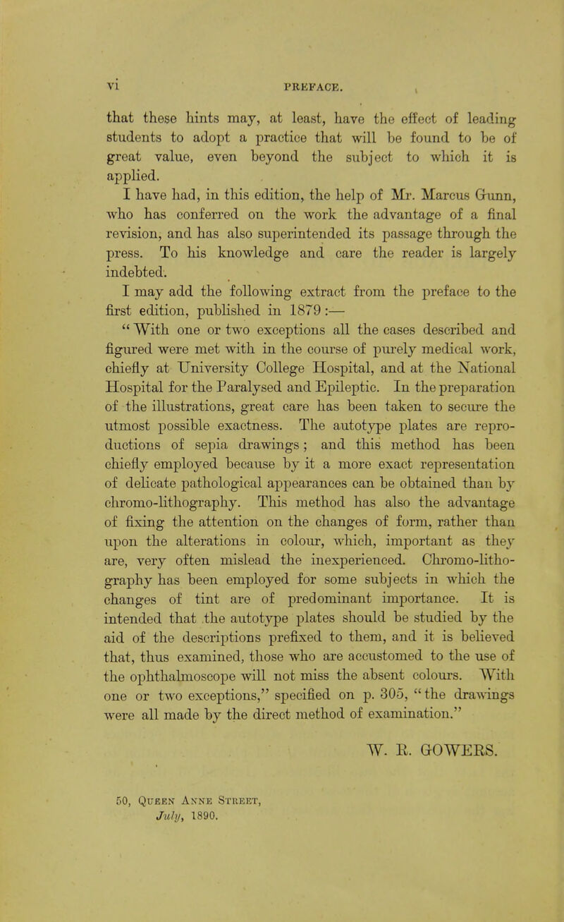 i that these hints may, at least, have the effect of leading students to adopt a practice that will he found to he of great value, even heyond the subject to which it is applied. I have had, in this edition, the help of Mr. Marcus Grunn, who has conferred on the work the advantage of a final revision, and has also superintended its passage through the press. To his knowledge and care the reader is largely indebted. I may add the following extract from the preface to the first edition, published in 1879 :— “ With one or two exceptions all the cases described and figured were met with in the course of piu’ely medical work, chiefly at University College Hospital, and at the National Hospital for the Paralysed and Epileptic. In the preparation of the illustrations, great care has been taken to secm’e the utmost possible exactness. The autotype plates are repro- ductions of sepia drawings; and this method has been chiefly employed because by it a more exact representation of delicate pathological appearances can be obtained than by chromo-lithography. This method has also the advantage of fixing the attention on the changes of form, rather than upon the alterations in colour, which, important as they are, very often mislead the inexperienced. Chromo-litho- graphy has been employed for some subjects in which the changes of tint are of predominant importance. It is intended that the autotype plates should be studied by the aid of the descriptions prefixed to them, and it is believed that, thus examined, those who are accustomed to the use of the ophthalmoscope will not miss the absent colours. With one or two exceptions,” specified on p. 305, “ the drawings were all made by the direct method of examination.” W. II. GOWERS. 50, Queen Anne Street, July, 1890.