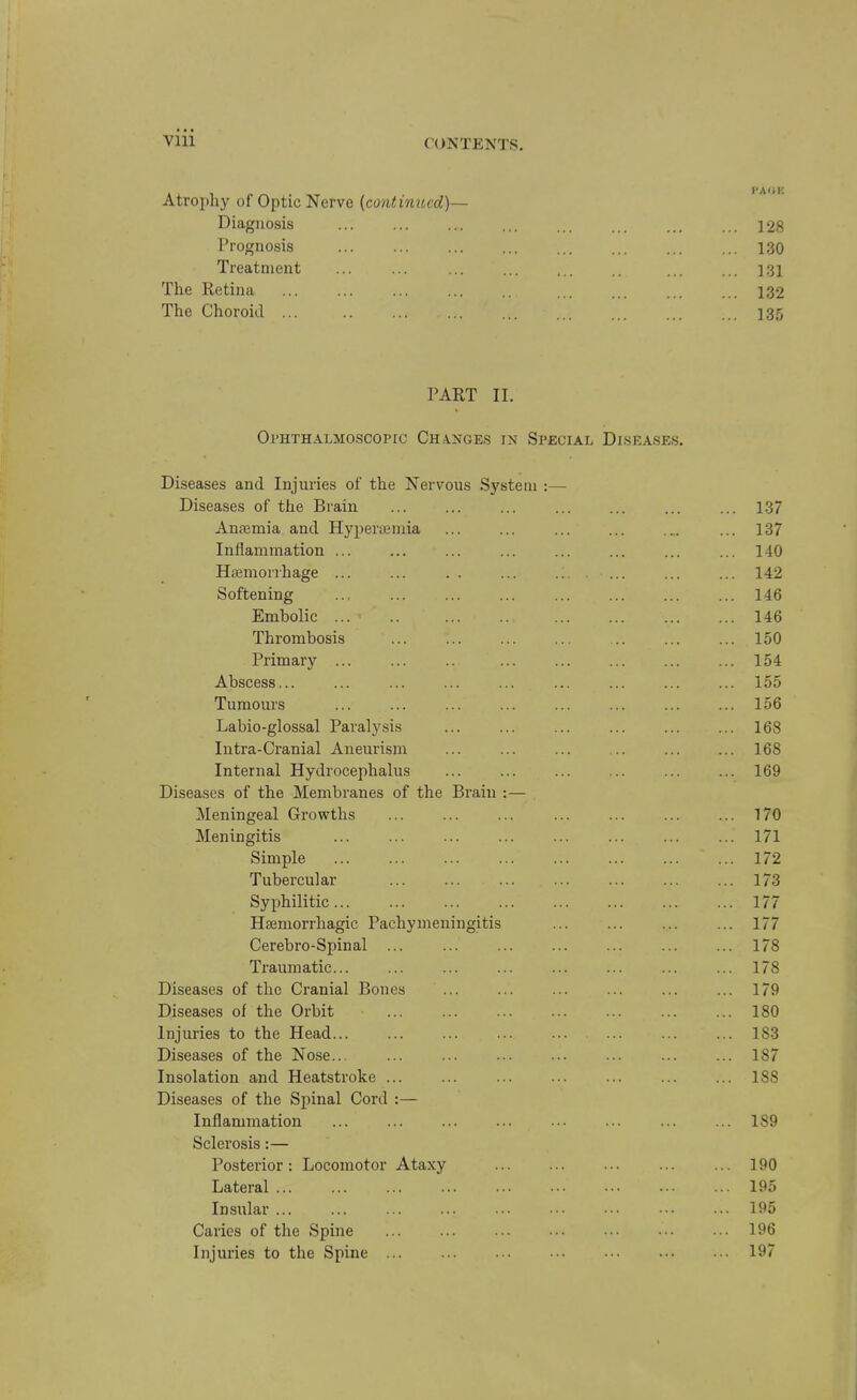 Vlll Atrophy of Optic Nerve [continued]— Diagnosis 128 Prognosis 130 Treatment ... ... ... ... ... .. ... ... 131 The Retina ... ... ... ... .. ... ... ... ... 132 The Choroid ... 13.5 PART II. Ophthalmoscopic Changes in Special Dlsea.ses. Diseases and Injuries of the Nervous System :— Diseases of the Brain ... ... ... ... ... ... ... 137 Amemia and Hyperiemia ... ... ... ... ... ... 137 Inflammation ... ... ... ... ... ... ... ... 140 Hiemorrhage ... ... . . ... .; ... ... 142 Softening ... 146 Embolic ... ' .. 146 Thrombosis 150 Primary ... ... .. ... ... ... ... ... 154 Abscess... ... ... ... ... ... ... ... ... 155 Tumours ... ... ... ... ... ... ... ... 156 Labio-glossal Paralysis ... ... ... ... ... ... 168 Intra-Cranial Aneurism ... ... ... ... ... ... 168 Internal Hydrocephalus ... ... ... ... ... ... 169 Diseases of the Membranes of the Brain :— Meningeal Growths ... ... ... ... ... ... ... 170 Meningitis ... ... ... ... ... ... ... ... 171 Simple 172 Tubercular ... ... ... ... ... ... ... 173 Syphilitic... ... ... ... ... ... ... ... 177 Hjemorrhagic Pachymeningitis 177 Cerebro-Spinal ... 178 Traumatic... ... ... ... ... ... ... ... 178 Diseases of the Cranial Bones ... ... ... ... ... ... 179 Diseases of the Orbit 180 Injuries to the Head... ... ... ... ... ... ... ... 183 Diseases of the Nose... ... ... ... ... ... ... ... 187 Insolation and Heatstroke 188 Diseases of the Spinal Cord :— Inflammation ... ... ... ... ... ... ... ... 189 Sclerosis:— Posterior: Locomotor Ataxy ... ... ... ... ... 190 Lateral 195 Insular ... ... ... ... ... ••• ••• ••• ... 195 Caries of the Spine ... ... ... ... ••• ••• ... 196 Injuries to the Spine 197