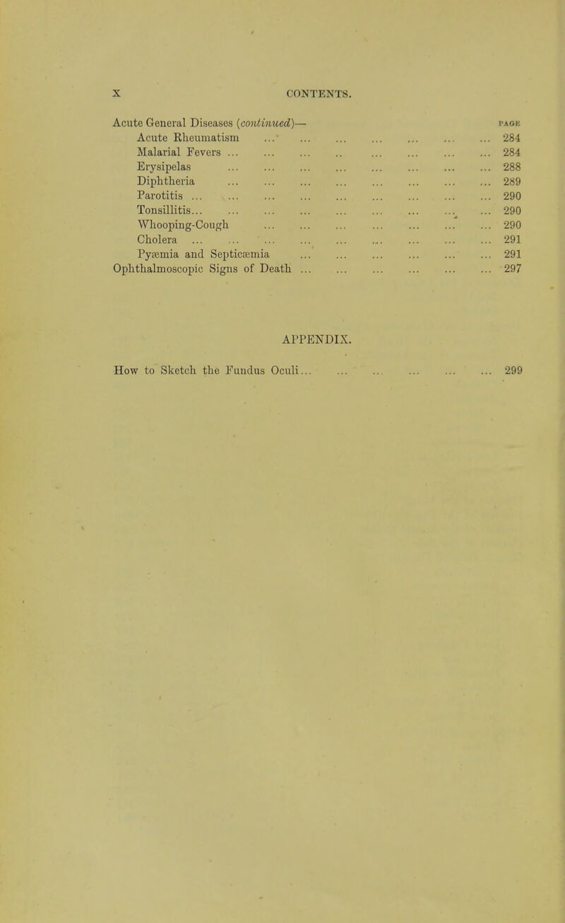 Acute General Diseases {continued)— i>aok Acute Rheumatism ... ... ... ... ... ... 284 Malarial Fevers 284 Erysipelas ... ... ... ... ... ... ... ... 288 Diphtheria 289 Parotitis ... 290 Tonsillitis... ... ... ... ... ... ... ...^ ... 290 Whooping-Cough ... ... ... ... ... ... ... 290 Cholera 291 Pyaemia and Septicaemia 291 Ophthalmoscopic Signs of Death ... ... ... ... ... ... 297 APPENDIX.