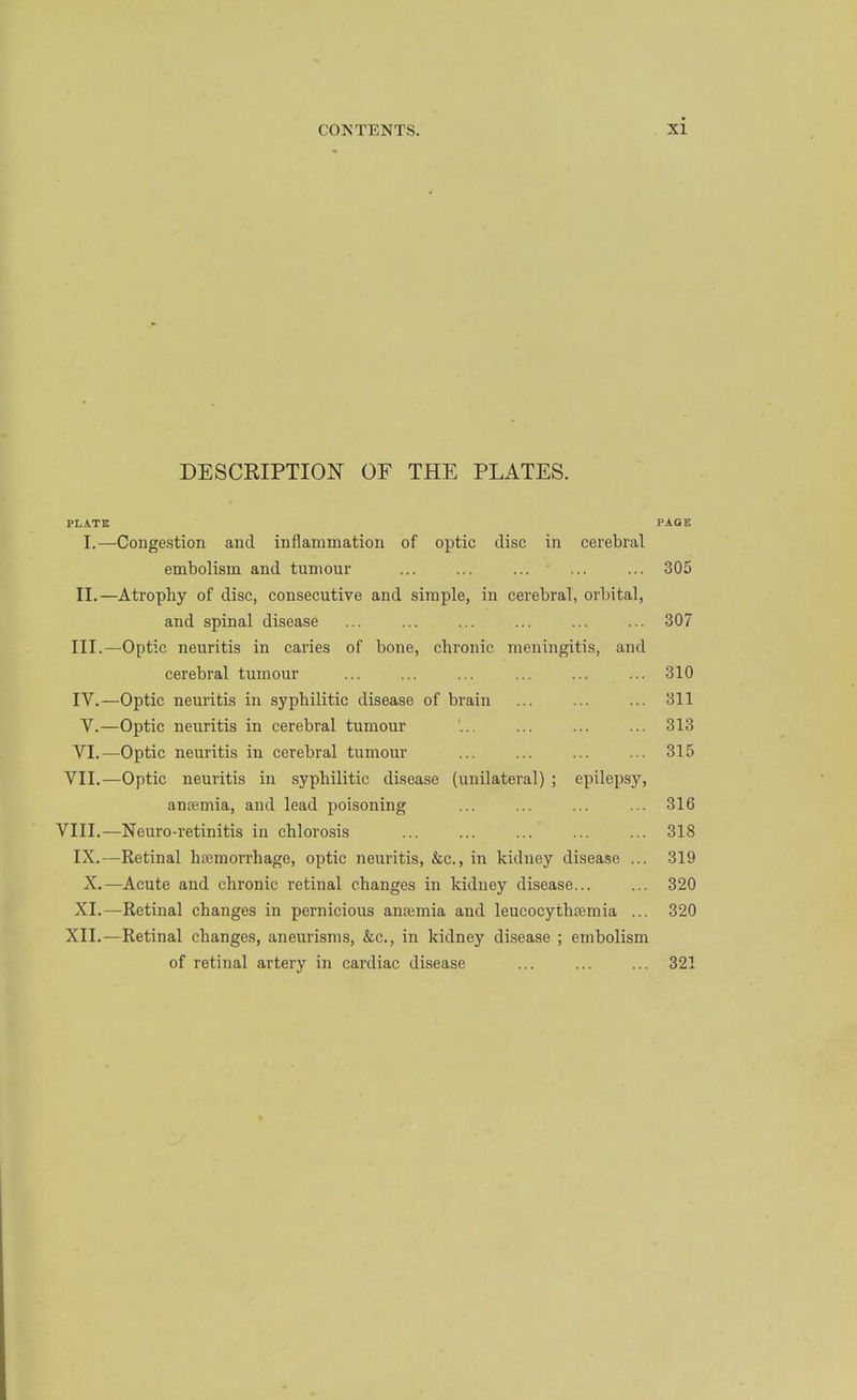 DESCRIPTION OF THE PLATES. PLATE PAGE I.—Congestion and inflammation of optic disc in cerebral embolism and tumour ... ... ... ■ ... ... 305 II. —Atrophy of disc, consecutive and simple, in cerebral, orbital, and spinal disease ... ... ... ... ... ... 307 III. —Optic neuritis in caries of bone, chronic meningitis, and cerebral tumour ... ... ... ... ... ... 310 IV. —Optic neuritis in syphilitic disease of brain ... ... ... 311 V,—Optic neuritis in cerebral tumour '... ... ... ... 313 VI.—Optic neuritis in cerebral tumour ... ... ... ... 315 VII.—Optic neuritis in syphilitic disease (unilateral) ; epilepsy, antemia, and lead poisoning ... ... ... ... 316 VIII.—Neuro-retinitis in chlorosis ... ... ... ... ... 318 IX.—Retinal hcemorrhage, optic neuritis, &c., in kidney disease ... 319 X.—Acute and chronic retinal changes in kidney disease 320 XI.—Retinal changes in pernicious antemia and leucocythsemia ... 320 XII.—Retinal changes, aneurisms, &c., in kidney disease ; embolism of retinal artery in cardiac disease ... ... ... 321