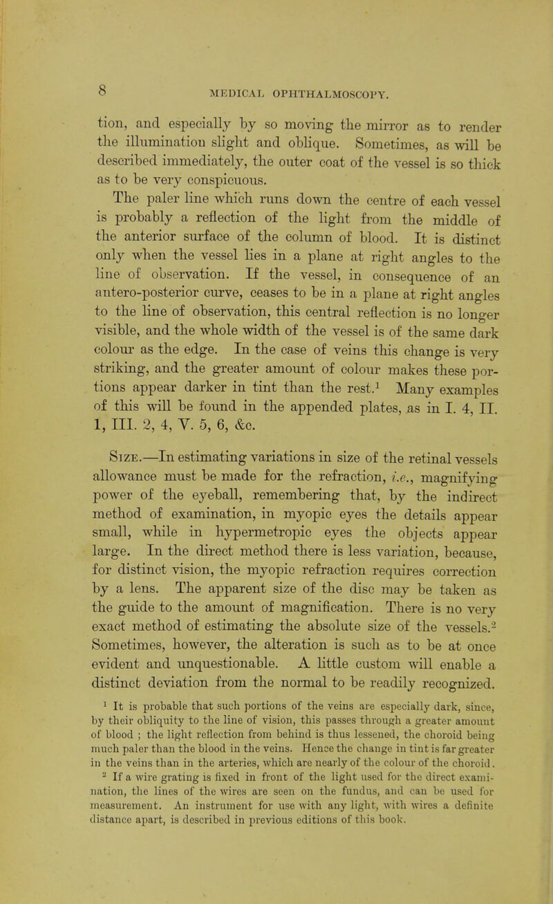 tion, and especially by so moving tbe mirror as to render tlie illumination slight and oblique. Sometimes, as will be described immediately, the outer coat of the vessel is so thick as to be very conspicuous. The paler line which runs down the centre of each vessel is probably a reflection of the light from the middle of the anterior surface of the eolumn of blood. It is distinct only when the vessel lies in a plane at right angles to the line of observation. If the vessel, in consequence of an antero-posterior curve, ceases to be in a plane at right angles to the line of observation, this central reflection is no longer visible, and the whole width of the vessel is of the same dark colour as the edge. In the case of veins this change is very striking, and the greater amount of colour makes these por- tions appear darker in tint than the rest.^ Many examples of this will be found in the appended plates, as in I. 4, II. 1, III. 2, 4, Y. 5, 6, &c. Stze.—In estimating variations in size of the retinal vessels allowance must be made for the refraction, i.e.^ magnifying power of the eyeball, remembering that, by the indirect method of examination, in myopic eyes the details appear small, while in hypermetropic eyes the objects appear large. In the dii-ect method there is less variation, because, for distinct vision, the myopic refraction requires correction by a lens. The apparent size of the disc may be taken as the guide to the amount of magniflcation. There is no very exact method of estimating the absolute size of the vessels.^ Sometimes, however, the alteration is such as to be at once evident and unquestionable. A little custom will enable a distinct deviation from the normal to be readily recognized. 1 It is probable that such portions of the veins are especially dark, since, by their obliquity to the line of vision, this passes through a greater amount of blood ; the light reflection from behind is thus lessened, the choroid being much paler than the blood in the veins. Hence the cliange in tint is far greater in the veins than in the arteries, which are nearly of the colour of the choroid. ^ If a wire grating is fixed in front of the light used for the direct exami- nation, the lines of the wires are seen on the fundus, and can be used for measurement. An instrument for use with any light, Avith wires a definite distance apart, is described in previous editions of tliis book.