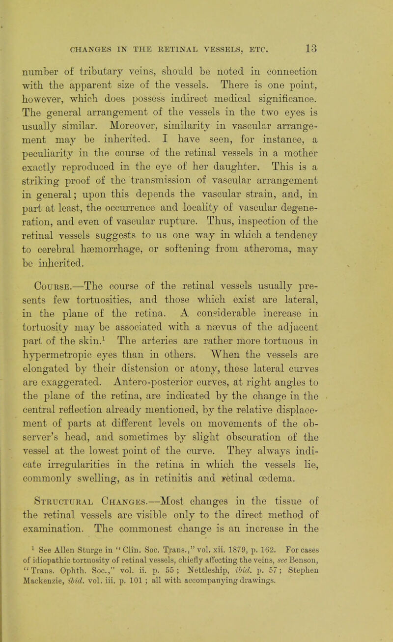 number of tributarj'’ veins, should be noted in connection with the apparent size of the vessels. There is one point, however, which does possess indirect medical significance. The general arrangement of the vessels in the two eyes is usually similar. Moreover, similarity in vascular arrange- ment may be inherited. I have seen, for instance, a peculiarity in the course of the retinal vessels in a mother exactly reproduced in the ej^e of her daughter. This is a striking proof of the transmission of vascular arrangement in general; upon this depends the vascular strain, and, in part at least, the occimrence and locality of vascular degene- ration, and even of vascular rupture. Thus, inspection of the retinal vessels suggests to us one way in which a tendency to cerebral haemorrhage, or softening from atheroma, may be inherited. Course.—The course of the retinal vessels usually pre- sents few tortuosities, and those which exist are lateral, in the plane of the retina. A considerable increase in tortuosity may be associated with a naevus of the adjacent pari- of the skin.^ The arteries are rather more tortuous in hypermetropic eyes than in others. When the vessels are elongated by their distension or atony, these lateral curves are exaggerated. Antero-posterior curves, at right angles to the plane of the retina, are indicated by the change in the central reflection abeady mentioned, by the relative displace- ment of parts at different levels on movements of the ob- server’s head, and sometimes by slight obscuration of the vessel at the lowest point of the curve. They always indi- cate iiTegularities in the retina in which the vessels lie, commonly swelling, as in retinitis and retinal oedema. Structural Changes.—Most changes in the tissue of the retinal vessels are visible only to the direct method of examination. The commonest change is an increase in the ^ See Allen Sturge in “ Clin. Soc. Trans.,” vol. xii. 1879, p. 162. For cases of idiopathic tortuosity of retinal vessels, chiefly affecting the veins, see Benson, “Trans. Ophth. Soc.,” vol. ii. p. 55; Nettleship, ibid. p. 57; Stephen Mackenzie, ibid. vol. iii. p. 101 ; all with accompanying drawings.