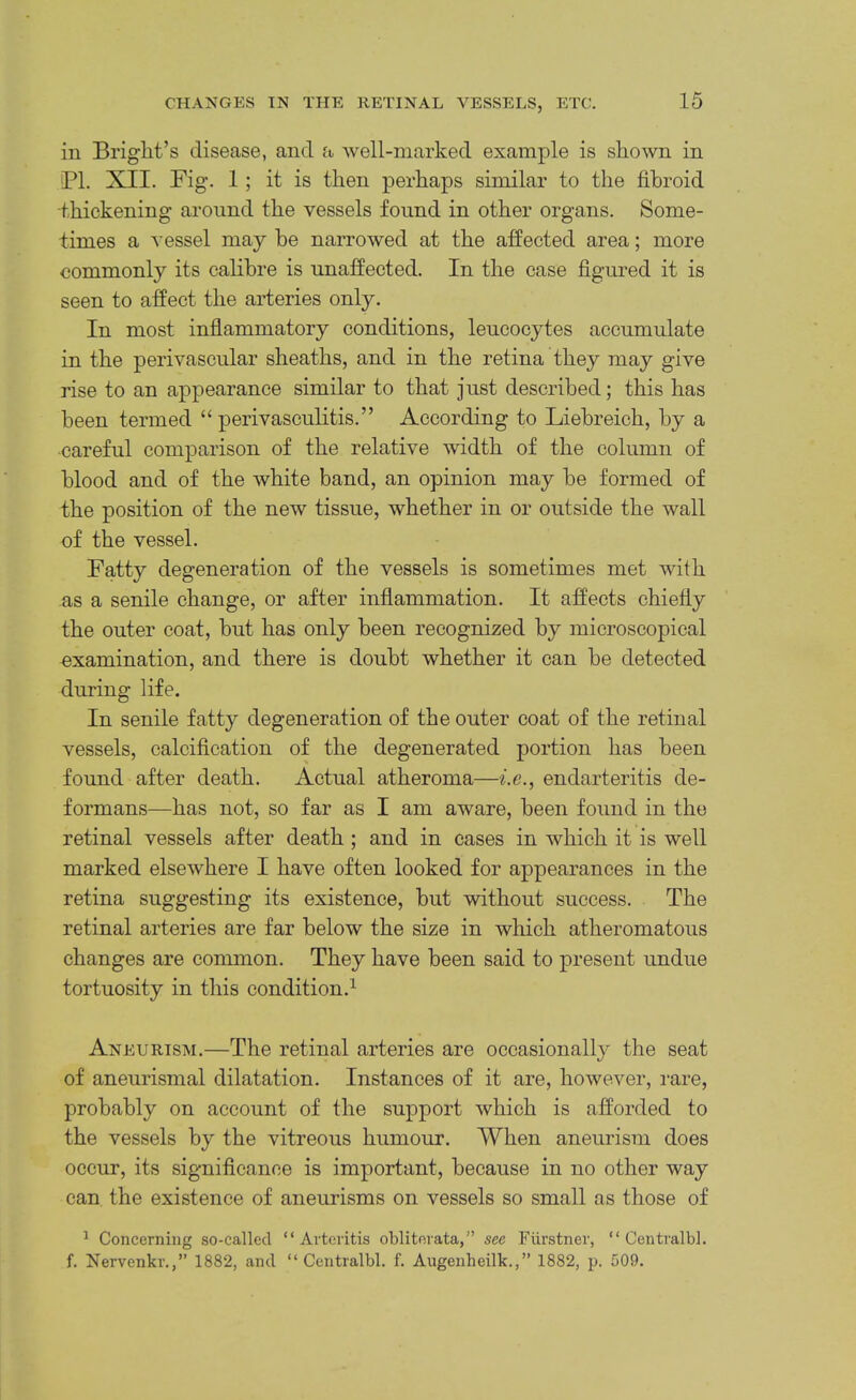 in Bright’s disease, and a well-marked example is shown in Bl. XII. Fig. 1; it is then perhaps similar to the fibroid thickening around the vessels found in other organs. Some- times a vessel may be narrowed at the affected area; more commonly its calibre is unaffected. In the case figured it is seen to affect the arteries only. In most infiammatory conditions, leucocytes accumulate in the perivascular sheaths, and in the retina they may give rise to an appearance similar to that just described; this has been termed “ perivasculitis.” According to Liebreich, by a careful comparison of the relative width of the column of blood and of the white band, an opinion may be formed of the position of the new tissue, whether in or outside the wall of the vessel. Fatty degeneration of the vessels is sometimes met with as a senile change, or after infiammation. It affects chiefly the outer coat, but has only been recognized by microscopical examination, and there is doubt whether it can be detected during life. In senile fatty degeneration of the outer coat of the retinal vessels, calcification of the degenerated portion has been found after death. Actual atheroma—endarteritis de- formans—has not, so far as I am aware, been found in the retinal vessels after death; and in cases in which it is well marked elsewhere I have often looked for appearances in the retina suggesting its existence, but without success. The retinal arteries are far below the size in which atheromatous changes are common. They have been said to present undue tortuosity in this condition.^ Aneurism.—The retinal arteries are occasionally the seat of aneurismal dilatation. Instances of it are, however, rare, probably on account of the support which is afforded to the vessels by the vitreous humour. When aneurism does occur, its significance is important, because in no other way can the existence of aneurisms on vessels so small as those of ^ Concerning so-called “Arteritis oblitevata,” see Fiirstner, “ Centralbl. f. Nervenkr.,” 1882, and “Centralbl. f. Augenheilk.,” 1882, p. 509.
