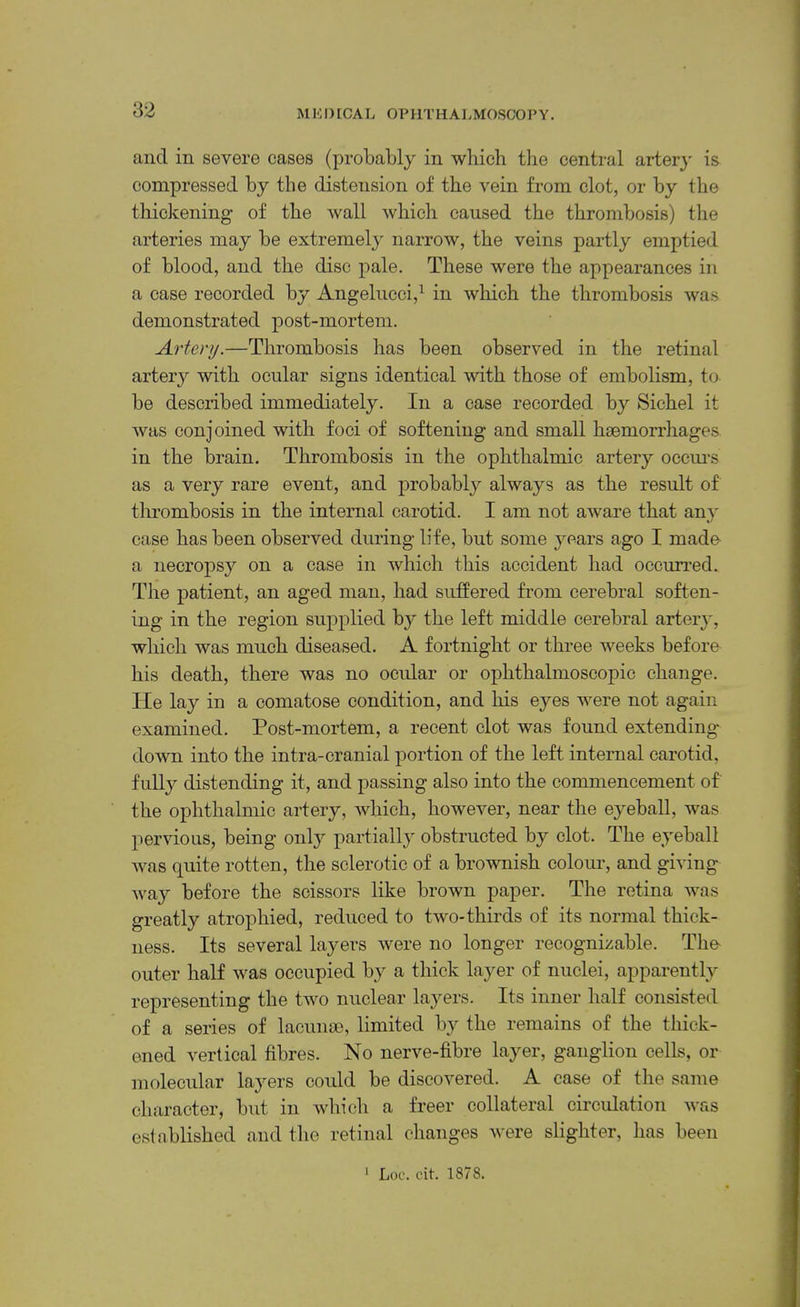 82 and in severe cases (probably in which the central arterj' is compressed by the distension of the vein from clot, or by the thickening of the wall which caused the thrombosis) the arteries may be extremely narrow, the veins partly emptied of blood, and the disc j)ale. These were the appearances in a case recorded by Angelncci,^ in which the thrombosis was demonstrated post-mortem. Artery.—Thrombosis has been observed in the retinal artery with ocular signs identical with those of embolism, to be described immediately. In a case recorded by Sichel it was conjoined with foci of softening and small hsemorrhages in the brain. Thrombosis in the ophthalmic artery occiu's as a very rare event, and probably always as the result of thrombosis in the internal carotid. I am not aware that an}' case has been observed during life, but some years ago I made' a necropsy on a case in which this accident had occurred. The patient, an aged man, had suffered from cerebral soften- ing in the region supplied by the left middle cerebral arter}', which was much diseased. A fortnight or three weeks before his death, there was no ocidar or ophthalmoscopic change. He lay in a comatose condition, and his eyes were not again examined. Post-mortem, a recent clot was found extending down into the intra-cranial portion of the left internal carotid, fully distending it, and passing also into the commencement of the ophthalmic artery, which, however, near the eyeball, was pervious, being only partially obstructed by clot. The eyeball was quite rotten, the sclerotic of a brownish coloiu’, and giving way before the scissors like brown paper. The retina was greatly atrophied, reduced to two-thirds of its normal thick- ness. Its several layers were no longer recognizable. The- outer half was occupied by a thick layer of nuclei, apparently representing the two nuclear layers. Its inner half consisted of a series of lacunse, limited by the remains of the thick- ened vertical fibres. No nerve-fibre layer, ganglion cells, or molecular layers could be discovered. A case of the same character, but in which a freer collateral circulation was established and the retinal changes were slighter, has been 1 Loe. cit. 1878.