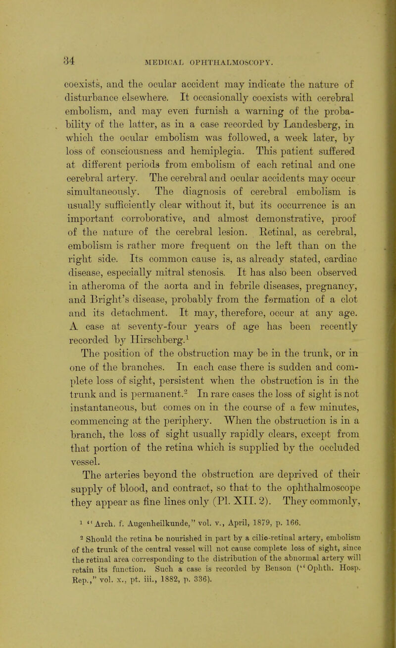 ;34 MEDKJAI. OPHTllALMOSCOl'Y. coexists, tiiicl the ocular accident may indicate the nature of distiu-hance elsewhere. It occasionally coexists with cerebral embolism, and may even fimiish a warning of the proba- bility of the latter, as in a case recorded by Landesberg, in which the ocular embolism was followed, a week later, by loss of consciousness and hemiplegia. This patient suffered at different periods from embolism of each retinal and one cerebral artery. The cerebral and ocular accidents may occur simultaneously. The diagnosis of cerebral embolism is usually sufficiently clear without it, but its occurrence is an important corroborative, and almost demonstrative, proof of the nature of the cerebral lesion. Retinal, as cerebral, embolism is rather more frequent on the left than on the right side. Its common cause is, as already stated, cardiac disease, especially mitral stenosis. It has also been observed in atheroma of the aorta and in febrile diseases, pregnancy, and Bright’s disease, probably from the formation of a clot and its detachment. It majq therefore, occur at any age. A case at seventy-four years of age has been recently recorded by Hirschberg.^ The position of the obstruction may be in the trunk, or in one of the branches. In each case there is sudden and com- plete loss of sight, persistent when the obstruction is in the trunk and is permanent.^ In rare cases the loss of sight is not instantaneous, but comes on in the course of a few minutes, commencing at the periphery. When the obstruction is in a branch, the loss of sight usually rapidly clears, except from that portion of the retina which is supplied by the occluded vessel. The arteries beyond the obstruction are deprived of their supply of blood, and contract, so that to the ophthalmoscope they appear as fine lines only (PI. XII. 2). They commonly, 1 “Arch, f. Augenheilkunde,” vol. v., April, 1879, p. 166. 2 Should the retina be nourished in part by a cilio-retinal artery, embolism of the trunk of the central vessel will not cause complete loss of sight, since the retinal area corresponding to the distribution of the abnormal artery will retain its function. Such a case is recorded by Benson (‘‘Ophth. Hosp. Rep.,” vol. X., pt. iii., 1882, p. 336).