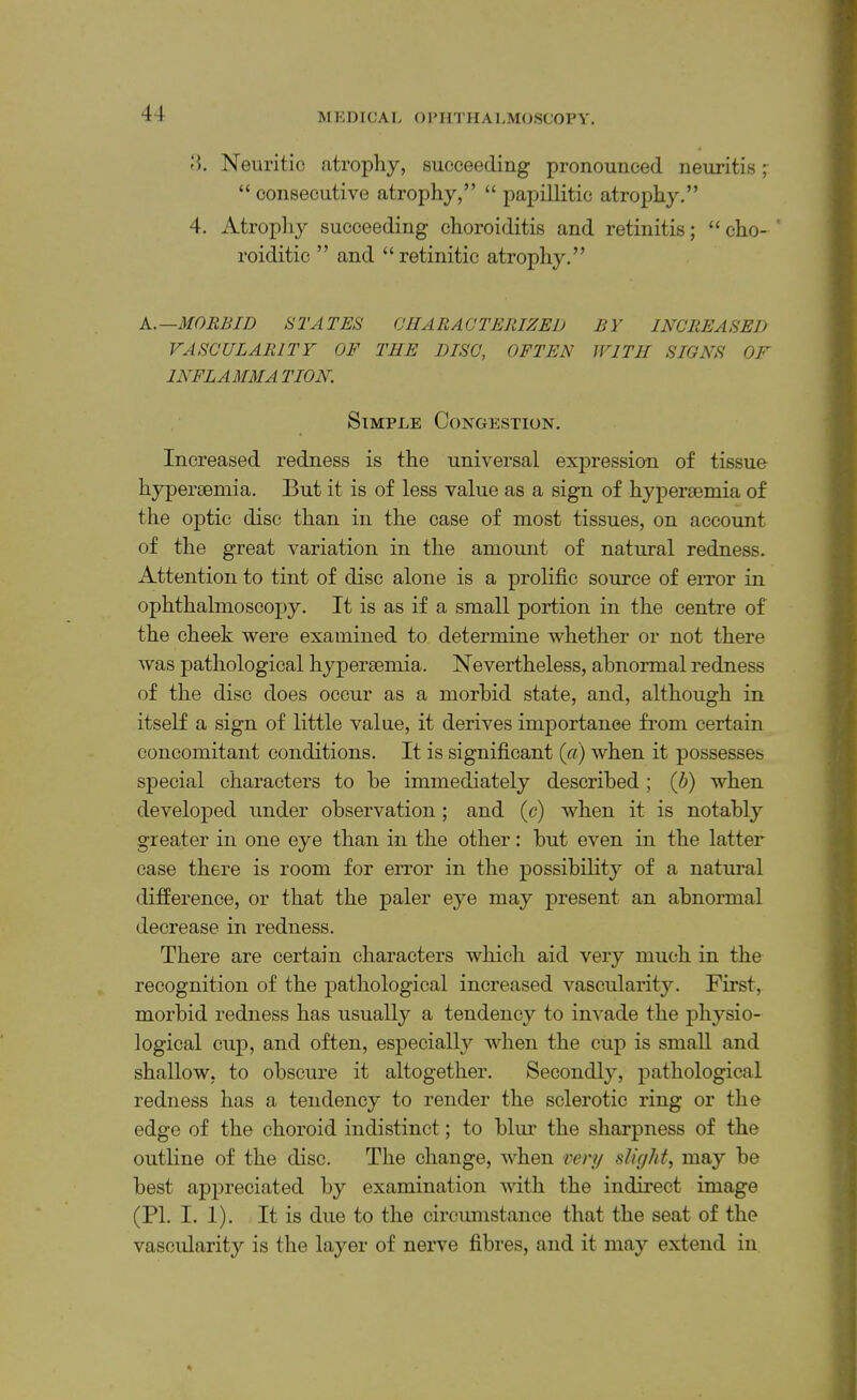 Neuritic atrophy, succeeding pronounced neuritis ;• “ consecutive atrophy,” “ papillitic atrophy,” 4. Atrophy succeeding choroiditis and retinitis; “ cho- ’ roiditic ” and “retinitic atrophy,” k.—MORBID STATES CHARACTERIZED BY INCREASED VASCULARITY OF THE DISC, OFTEN WITH SIGNS OF INFLAMMATION. Simple Congestion, Increased redness is the universal expressio-n of tissue hyperaemia. But it is of less value as a sign of hyperaemia of the optic disc than in the case of most tissues, on account of the great variation in the amount of natural redness. Attention to tint of disc alone is a prolific source of eiTor in ophthalmoscopy. It is as if a small portion in the centre of the cheek were examined to determine whether or not there was pathological hyperaemia. Nevertheless, abnormal redness of the disc does occur as a morbid state, and, although in itself a sign of little value, it derives importance from certain concomitant conditions. It is significant {a) when it possesses special characters to be immediately described; (b) when developed under observation; and (c) when it is notably greater in one eye than in the other: but even in the latter case there is room for error in the possibility of a natural difierence, or that the paler eye may present an abnormal decrease in redness. There are certain characters which aid very much in the recognition of the pathological increased vascularity. First, morbid redness has usually a tendency to invade the jihysio- logical cup, and often, especiall}'- when the cup is small and shallow, to obscure it altogether. Secondly, pathological redness has a tendency to render the sclerotic ring or the edge of the choroid indistinct; to blm’ the sharpness of the outline of the disc. The change, when very slight, may be best appreciated by examination with the indirect image (PI, I. 1). It is due to the circumstance that the seat of the vascidarity is the layer of nerve fibres, and it may extend in