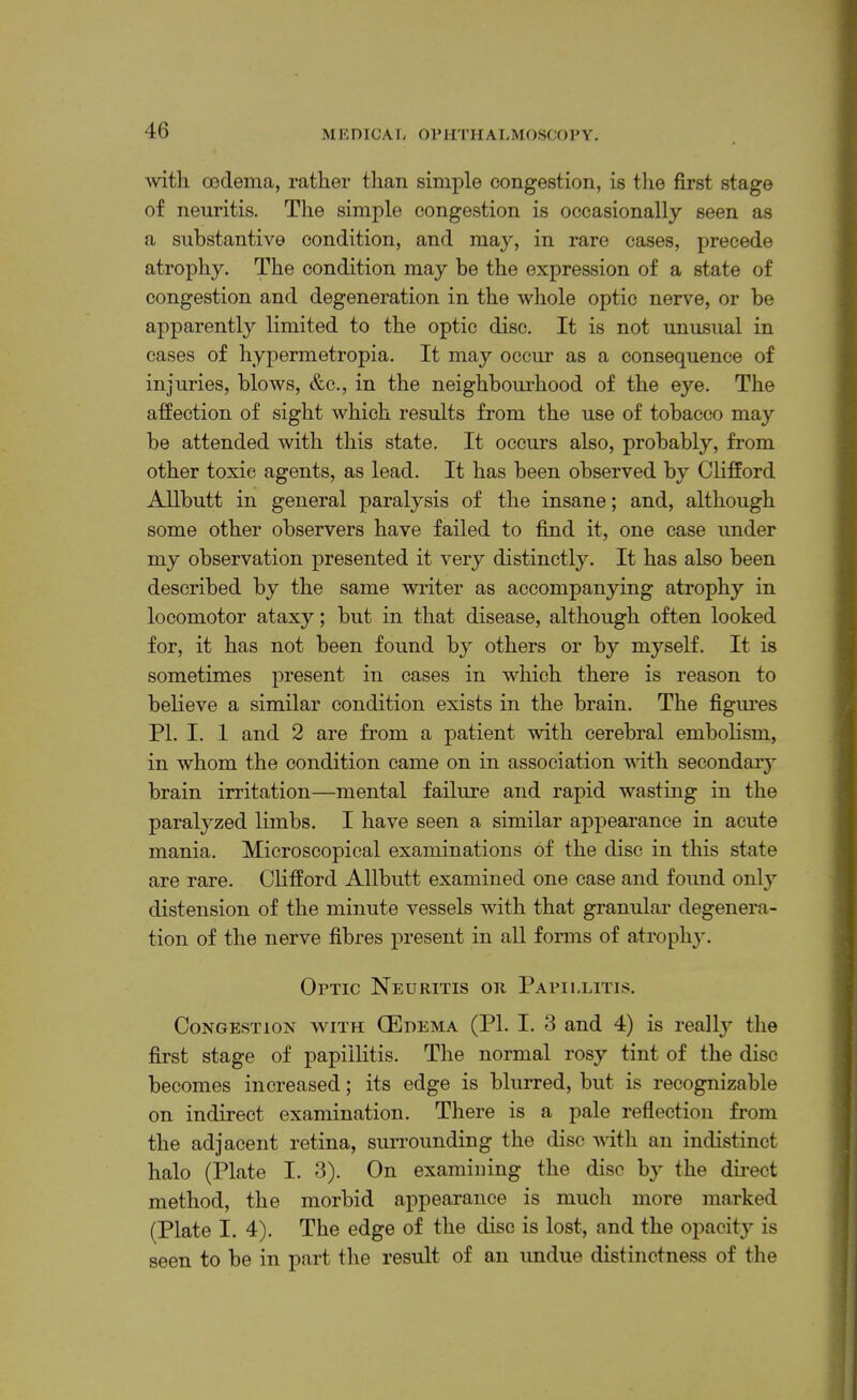 M E nic A I, OP HTH AT.MOSCO P Y. with oodema, rather than simple congestion, is tlie first stage of neuritis. The simple congestion is occasionally seen as a substantive condition, and may, in rare cases, precede atrophy. The condition may be the expression of a state of congestion and degeneration in the whole optic nerve, or be apparently limited to the optic disc. It is not unusual in cases of hypermetropia. It may occur as a consequence of injuries, blows, &c., in the neighbom’hood of the eye. The affection of sight which results from the use of tobacco may be attended with this state. It occurs also, probably, from other toxic agents, as lead. It has been observed by ClifEord Allbutt in general paralysis of the insane; and, although some other observers have failed to find it, one case under my observation presented it very distinctly. It has also been described by the same writer as accompanying atrophy in locomotor ataxy; but in that disease, although often looked for, it has not been found by others or by myself. It is sometimes present in cases in which there is reason to believe a similar condition exists in the brain. The figm’es PI. I. 1 and 2 are from a patient with cerebral embolism, in whom the condition came on in association with secondary brain irritation—mental failure and rapid wasting in the paralyzed limbs. I have seen a similar appearance in acute mania. Microscopical examinations of the disc in this state are rare. Clifford Allbutt examined one case and found only distension of the minute vessels with that granular degenera- tion of the nerve fibres present in all forms of atrophy. Optic Neuritis or Papillitis. Congestion with (Edema (PI. I. 3 and 4) is really the first stage of papillitis. The normal rosy tint of the disc becomes increased; its edge is blurred, but is recognizable on indirect examination. There is a pale reflection from the adjacent retina, surrounding the disc with an indistinct halo (Plate I. 3). On examining the disc hy the dii’ect method, the morbid appearance is mucli more marked (Plate I. 4). The edge of the disc is lost, and the opacity is seen to be in part the result of an undue distinctness of the