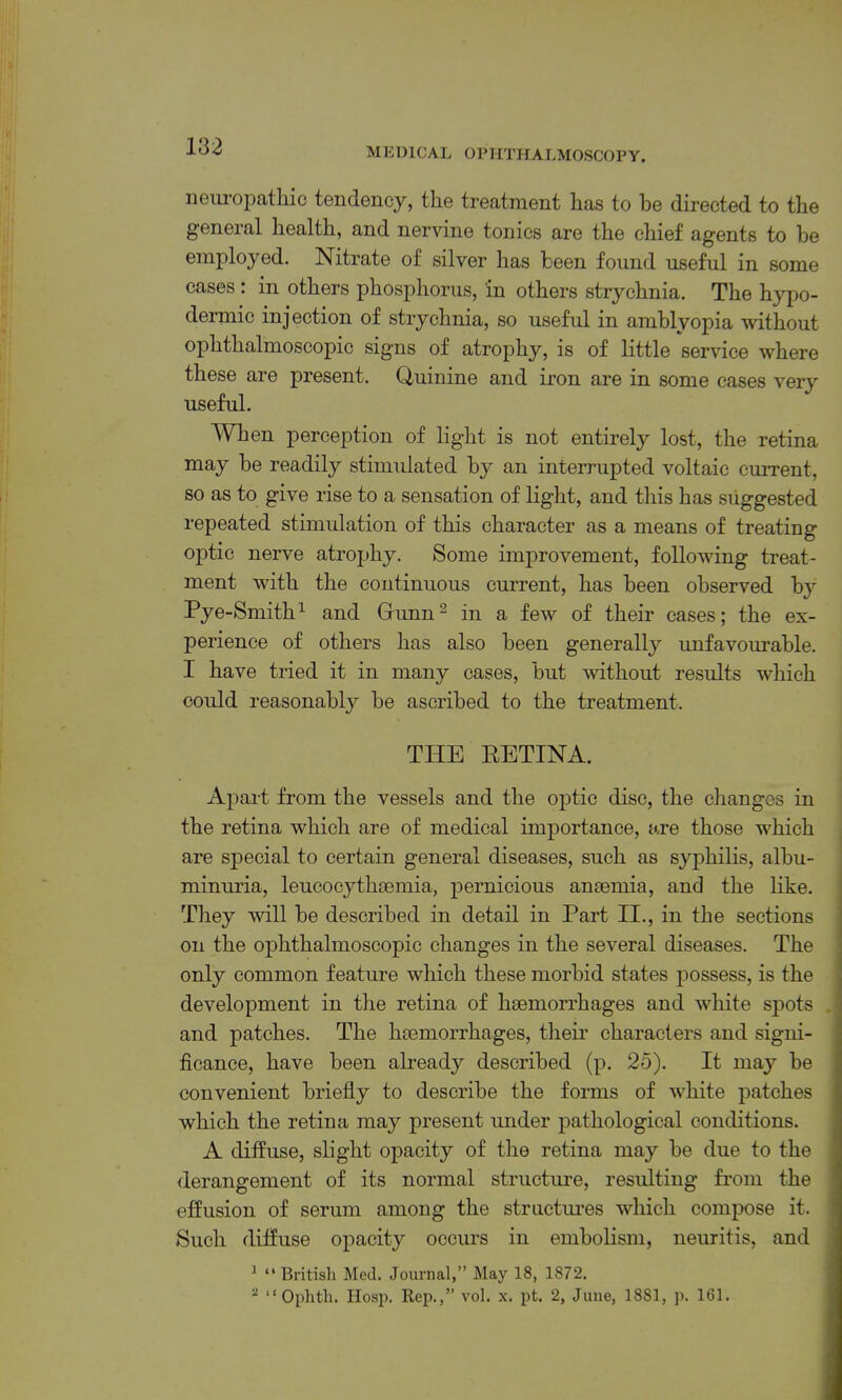 iieiHopatliic tendency, the treatment has to be directed to the general health, and nervine tonics are the chief agents to be employed. Nitrate of silver has been found useful in some cases : in others phosphorus, in others strychnia. The hypo- dermic injection of strychnia, so useful in amblyopia without ophthalmoscopic signs of atrophy, is of little service where these are present. Quinine and iron are in some cases very useful. When perception of light is not entirely lost, the retina may be readily stimulated by an interrupted voltaic current, so as to give rise to a sensation of light, and this has suggested repeated stimulation of this character as a means of treating optic nerve atrophy. Some improvement, following treat- ment with the continuous current, has been observed bj'- Pye-Smith’- and Gimn^ in a few of their cases; the ex- perience of others has also been generally unfavourable. I have tried it in many cases, but without results which could reasonably be ascribed to the treatment. THE EETINA. Apart from the vessels and the optic disc, the changes in the retina which are of medical importance, are those which are special to certain general diseases, such as syphilis, albu- minuria, leucocythasmia, pernicious anaemia, and the like. They will be described in detail in Part II., in the sections on the ophthalmoscopic changes in the several diseases. The only common feature which these morbid states possess, is the development in the retina of haemorrhages and Avhite spots and patches. The haemorrhages, their characters and signi- ficance, have been abeady described (p. 25). It may be convenient briefly to describe the forms of white patches which the retina may present under pathological conditions. A diffuse, slight opacity of the retina may be due to the derangement of its normal structure, resulting from the effusion of serum among the structures which compose it. Such diffuse opacity occurs in embolism, neuritis, and ^ “ British Med. Journal,” May 18, 1872. “ “Ophth. Hosp. Rep.,” vol. x. pt. 2, June, 1881, p. 161.