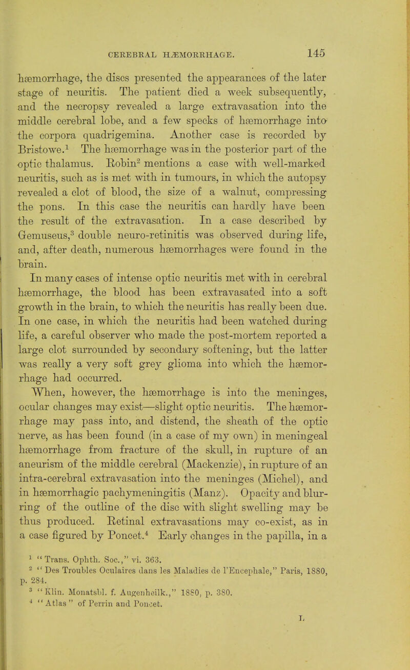 hceniori’liage, the discs presented the appearances of the later stage of neuritis. The patient died a week subsequently, and the necropsy revealed a large extravasation into the middle cerebral lobe, and a few specks of hcemorrhage into the corpora quadrigemina. Another case is recorded by Bristowe.^ The hfomorrhage was in the posterior part of the optic thalamus. Kohin^ mentions a case with well-marked neuritis, such as is met wuth in tumours, in which the autopsy revealed a clot of blood, the size of a walnut, compressing the pons. In this case the neuritis can hardly have been the result of the extravasation. In a case described by Gemuseus,^ double neuro-retinitis was observed during life, and, after death, numerous haemorrhages were found in the brain. In many cases of intense optic neuritis met with in cerebral haemorrhage, the blood has been extravasated into a soft growth in the brain, to which the neuritis has really been due. In one case, in which the neuritis had been watched dming life, a careful observer who made the post-mortem reported a large clot surrounded by secondary softening, but the latter was really a very soft grey glioma into which the haemor- rhage had occurred. When, however, the haemorrhage is into the meninges, ocular changes may exist—slight oj)tic neuritis. The haemor- rhage may pass into, and distend, the sheath of the optic nerve, as has been found (in a case of my own) in meningeal haemorrhage from fracture of the skull, in rupture of an aneurism of the middle cerebral (Mackenzie), in rupture of an intra-cerebral extravasation into the meninges (Michel), and in haemorrhagic pachymeningitis (Manz). Opacitj^ and blur- ring of the outline of the disc with slight swelling may be thus produced. Retinal extravasations may co-exist, as in a case figured by Poncet.^ Early changes in the papilla, in a ^ “Trans. Ophtli. Soc.,” vi. 363. - “ Des Troubles Oculaires dans les Maladies de I’Encepliale,” Paris, 1880, p. 284. ^ “Klin. Monatsbl. f. Augenheilk.,” 1880, p. 380. “ Atlas ” of Perrin and Poiicet. I.