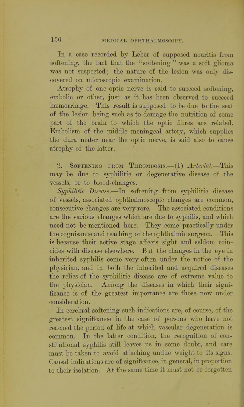 In a case recorded by Leber of supposed neuritis from softening, the fact that the “softening” was a soft glioma was not suspected; the nature of the lesion was only dis- covered on microscopic examination. Atrophy of one optic nerve is said to succeed softening, embolic or other, just as it has been observed to succeed hcemorrhage. This result is supposed to be due to the seat of the lesion being such as to damage the nutrition of some part of the brain to which the optic fibres are related. Embolism of the middle meningeal artery, which supplies the dura mater near the optic nerve, is said also to cause atrophy of the latter. 2. Softening from Thrombosis.—(1) Arterial.—This may be due to syphilitic or degenerative disease of the vessels, or to blood-changes. Syphilitic Disease.—In softening from syphihtic disease of vessels, associated ophthalmoscopic changes are common, consecutive changes are very rare. The associated conditions are the various changes which are due to syphihs, and which need not be mentioned here. They come practically under the cognisance and teaching of the ophthalmic siu’geon. This is because theu active stage affects sight and seldom coin- cides with disease elsewhere. But the changes in the eye in inherited syphilis come very often under the notice of the physician, and in both the inherited and acquired diseases the relics of the syphilitic disease are of extreme value to the physician. Among the diseases in which their signi- ficance is of the greatest importance are those now under consideration. In cerebral softening such indications are, of coiuse, of the greatest significance in the case of persons who have not reached the period of life at which vascular degeneration is common. In the latter condition, the recognition of con- stitutional sj^philis still leaves us in some doubt, and care must be taken to avoid attaching undue weight to its signs. Causal indications are of significance, in general, in proportion to their isolation. At the same time it must not be forgotten