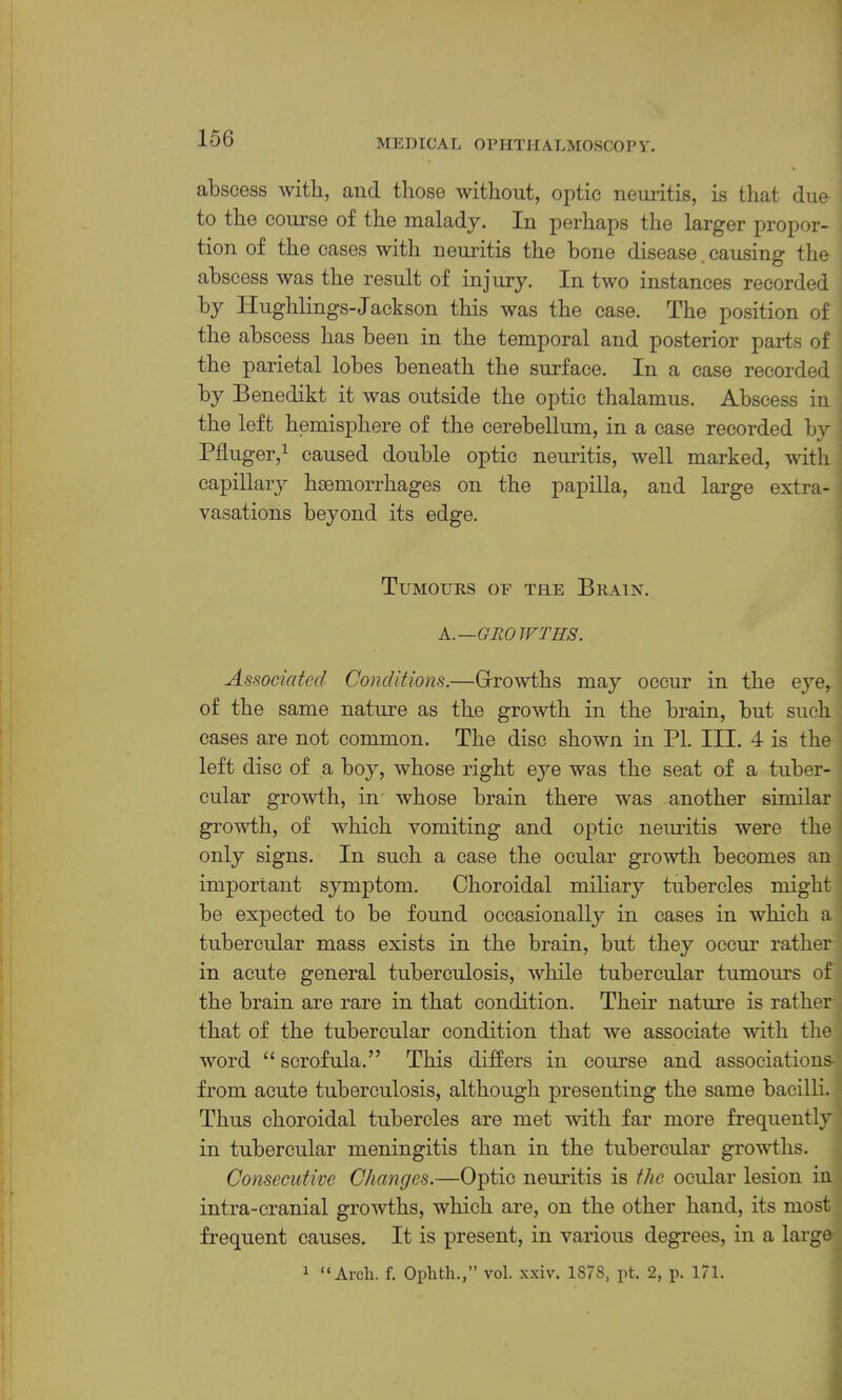 abscess with, and those without, optic neuritis, is that due to the course of the malady. In perhaps the larger proper- , tion of the cases with nemltis the bone disease. causing the abscess was the result of injury. In two instances recorded by Hughlings-Jackson this was the case. The position of ] the abscess has been in the temporal and posterior parts of the parietal lobes beneath the surface. In a case recorded by Benedikt it was outside the optic thalamus. Abscess in the left hemisphere of the cerebellum, in a ease recorded by Pfluger,^ caused double optic neuritis, well marked, with capillary hiemorrhages on the papilla, and large extra- vasations beyond its edge. Tumours of the Brain. K.—GRO IVTHS. Associated Conditions.—Grrowths may occur in the eye, of the same nature as the growth in the brain, but such cases are not common. The disc shown in PL III. 4 is the left disc of a boy, whose right eye was the seat of a tuber- cular growth, in whose brain there was another similar growth, of which vomiting and optic neuritis were the only signs. In such a case the ocular growth becomes an important symptom. Choroidal miliary tubercles might; be expected to be found occasionally in cases in which a tubercular mass exists in the brain, but they occm’ rather in acute general tuberculosis, while tubercular tumours of the brain are rare in that condition. Their nature is rather that of the tubercular condition that we associate with the- word “ scrofula.” This differs in course and associations- from acute tuberculosis, although presenting the same bacilli. Thus choroidal tubercles are met with far more frequently in tubercular meningitis than in the tubercular growths. Consecutive Changes.—Optic neiuitis is the ocular lesion in intra-cranial growths, which are, on the other hand, its most frequent causes. It is present, in various degrees, in a large ^ “Arch. f. Ophth.,” vol. xxiv. 1878, pt. 2, p. 171.