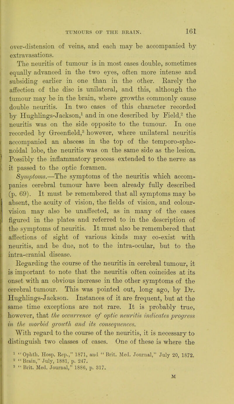 over-distension of veins, and each may be accompanied by extravasations. ■j i The neuritis of tumour is in most cases double, sometimes equally advanced in the two eyes, often more intense and subsiding earlier in one than in the other. Rarely the affection of the disc is unilateral, and this, although the timioiu’ may be in the brain, where growths commonly cause double neuritis. In two cases of this character recorded by Hugblings-Jackson,^ and in one described by Field,^ the neuritis was on the side opposite to the tumour. In one recorded by Greenfield,^ however, where unilateral neuritis accompanied an abscess in the top of the temporo-spbe- noidal lobe, the neuritis was on the same side as the lesion. Possibly the inflammatory process extended to the nerve as it passed to the optic foramen. Symj)toms.—The symptoms of the neuritis which accom- panies cerebral tumour have been already fully described (p. 69). It must be remembered that all symptoms may be absent, the acuity of vision, the fields of vision, and colour- vision may also be unaffected, as in many of the cases figured in the plates and referred to in the description of the symptoms of nemltis. It must also be remembered that affections of sight of various kinds may co-exist with neuritis, and be due, not to the intra-ocular, but to the intra-cranial disease. Regarding the course of the neuritis in cerebral tumour, it is important to note that the neuritis often coincides at its onset with an obvious increase in the other symptoms of the cerebral tumour. This was pointed out, long ago, by Dr. Hugblings-Jackson. Instances of it are frequent, but at the same time exceptions are not rare. It is probably true, however, that the occurrence of optic neuritis indicates progress in the morhid growth and its consequences. With regard to the course of the neuritis, it is necessary to distinguish two classes of cases. One of these is where the ^ ^ “ Ophth. Hosp. Rep.,” 1871, and “ Brit. Med. Journal,” July 20, 1872. *; - “ Brain,” July, 1881, p. 247. ' ® “ Brit. Med. Journal,” 1886, p. 317. M