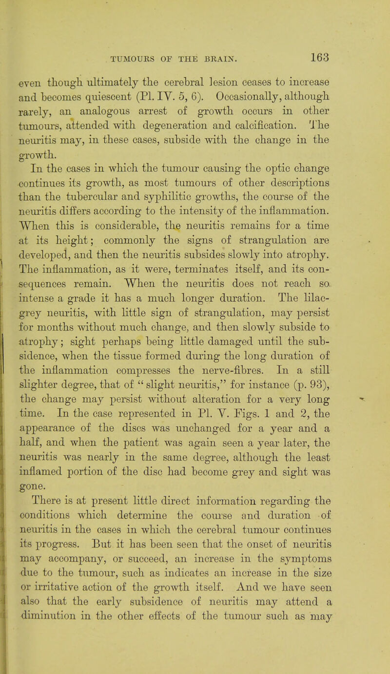 even though ultimately the cerebral lesion ceases to increase and becomes quiescent (PI. IV. 5, 6). Occasionally, although rarely, an analogous arrest of growth occurs in other tumom’S, attended with degeneration and calcification, 'i'he nem’itis may, in these cases, subside with the change in the growth. In the cases in which the tumour causing the optic change continues its growth, as most tumours of other descriptions than the tubercular and syphilitic growths, the course of the neuritis differs according to the intensity of the inflammation. When this is considerable, the nemdtis remains for a time at its height; commonly the signs of strangulation are developed, and then the nemitis subsides slowly into atrophy. ^ The inflammation, as it were, terminates itself, and its con- I I sequences remain. When the neuritis does not reach so. intense a grade it has a much longer duration. The lilac- grey neuritis, with little sign of strangulation, may persist for months without much change, and then slowly subside to atrophy; sight perhaps being little damaged until the sub- sidence, when the tissue formed dmdng the long duration of the inflammation compresses the nerve-fibres. In a still slighter degree, that of “ slight nemitis,” for instance (p. 93), the change may persist without alteration for a very long time. In the case represented in PI. V. Figs. 1 and 2, the appearance of the discs was unchanged for a year and a half, and when the patient was again seen a year later, the neuritis was nearly in the same degree, although the least inflamed portion of the disc had become grey and sight was gone. There is at present little direct information regarding the conditions which determine the comse and dm-ation of 3| neuritis in the cases in which the cerebral tumour continues its progress. But it has been seen that the onset of nemitis may accompany, or succeed, an increase in the symptoms * due to the tumour, such as indicates an increase in the size 1 or irritative action of the growth itself. And we have seen J also that the early subsidence of neuritis may attend a i diminution in the other effects of the tumom* such as may )