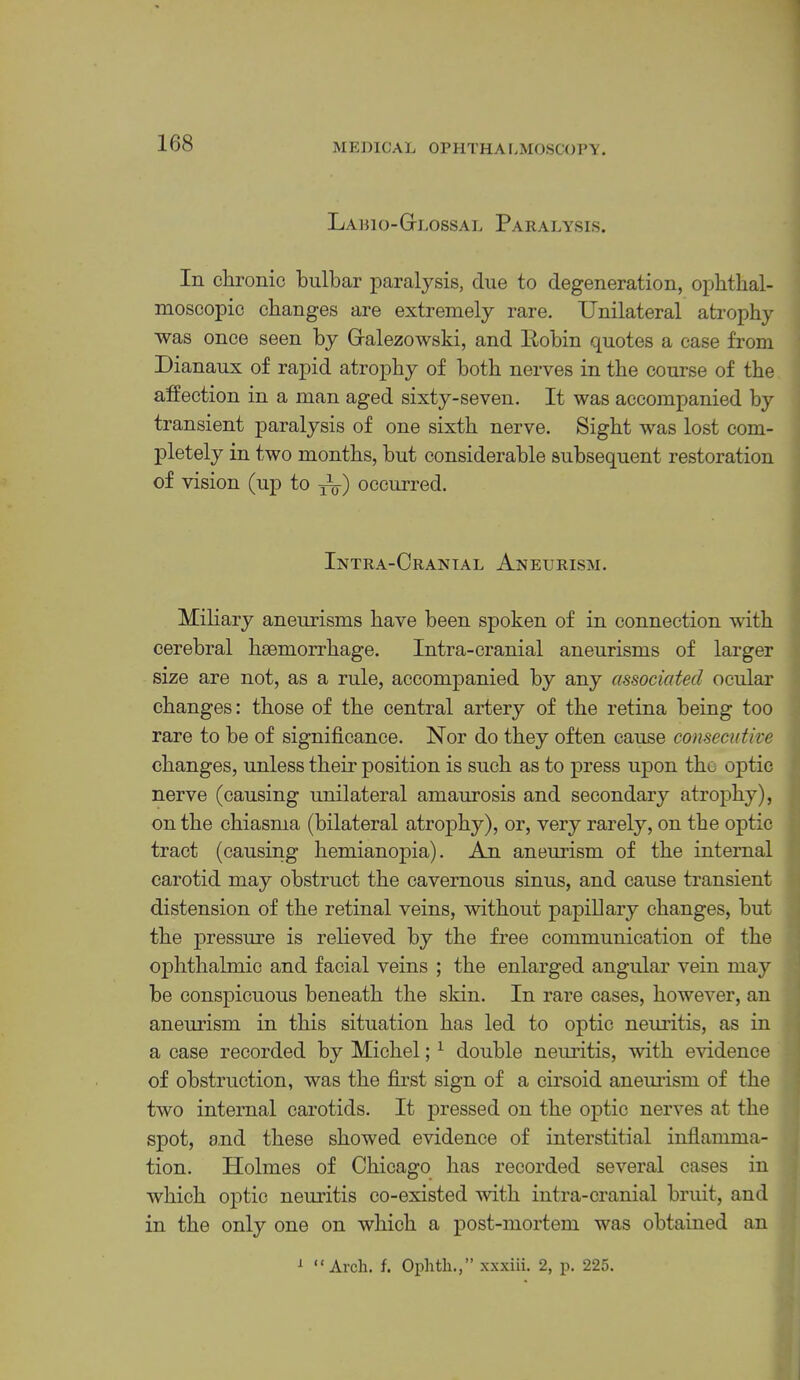 Lapio-Gi.ossal Paralysis. In chronic bulbar paralysis, due to degeneration, opbtbal- nioscopic changes are extremely rare. Unilateral atrophy was once seen by Gralezowski, and llobin quotes a case from Dianaux of rapid atrophy of both nerves in the course of the affection in a man aged sixty-seven. It was accompanied by transient paralysis of one sixth nerve. Sight was lost com- j)letely in two months, hut considerable subsequent restoration of vision (up to occurred. Intra-Crantal Aneurism. Miliary aneurisms have been spoken of in connection with cerebral haemorrhage. Intra-cranial aneurisms of larger size are not, as a rule, accompanied by any associated ocular changes: those of the central artery of the retina being too rare to be of significance. Nor do they often cause consecutive changes, unless their position is such as to press upon the optic nerve (causing unilateral amaurosis and secondary atrophy), on the chiasma (bilateral atrophy), or, very rarely, on the optic tract (causing hemianojiia). An aneurism of the internal carotid may obstruct the cavernous sinus, and cause transient distension of the retinal veins, without papillary changes, hut the jiressure is relieved by the free communication of the 023hthalmic and facial veins ; the enlarged angular vein may be consjiicuous beneath the skin. In rare cases, however, an aneurism in this situation has led to optic neui’itis, as in a case recorded by Michel; ^ double neuritis, with evidence of obstruction, was the first sign of a cirsoid aneui-ism of the two internal carotids. It jDressed on the ojitic nerves at the spot, and these showed evidence of interstitial inflamma- tion. Holmes of Chicago has recorded several cases in which ojitic nemutis co-existed with intra-cranial bruit, and in the only one on which a post-mortem was obtained an ^ “Arch. f. Ophtli.,” xxxiii. 2, p. 225. A