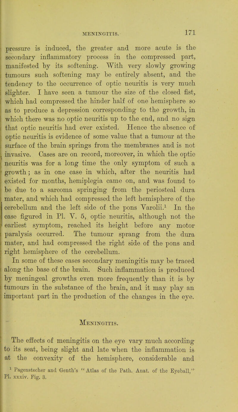 pressure is induced, the greater and more acute is the secondary inflammatory process in the compressed part, manifested by its softening. With very slowly growing tumours such softening may be entirely absent, and the tendency to the occurrence of optic neuritis is very much slighter. I have seen a tumour the size of the closed fist, which had compressed the hinder half of one hemisphere so as to produce a depression corresponding to the growth, in which there was no optic neuritis up to the end, and no sign that optic neuritis had ever existed. Hence the absence of optic neuritis is evidence of some value that a tumour at the surface of the brain springs from the membranes and is not invasive. Cases are on record, moreover, in which the optic neuritis was for a long time the only symptom of such a growth; as in one case in which, after the neuritis had existed for months, hemiplegia came on, and was found to be due to a sarcoma springing from the periosteal dura mater, and which had compressed the left hemisphere of the cerebellum and the left side of the pons Yarolii.^ In the case figured in PL V. 5, optic neuritis, although not the earliest symptom, reached its height before any motor paralysis occurred. The tumour sprang from the dura mater, and had compressed the right side of the pons and right hemisphere of the cerebellum. In some of these cases secondary meningitis may be traced along the base of the brain. Such inflammation is produced by meningeal growths even more frequently than it is by tumours in the substance of the brain, and it may play an important part in the production of the changes in the eye. t Meningitis. 1 ; The effects of meningitis on the eye vary much according to its seat, being slight and late when the inflammation is at the convexity of the hemisphere, considerable and ^ Pagenstecher and Genth’s “Atlas of the Path. Anat. of the Eyeball,” ^ PI. xxxiv. Fig. 3.