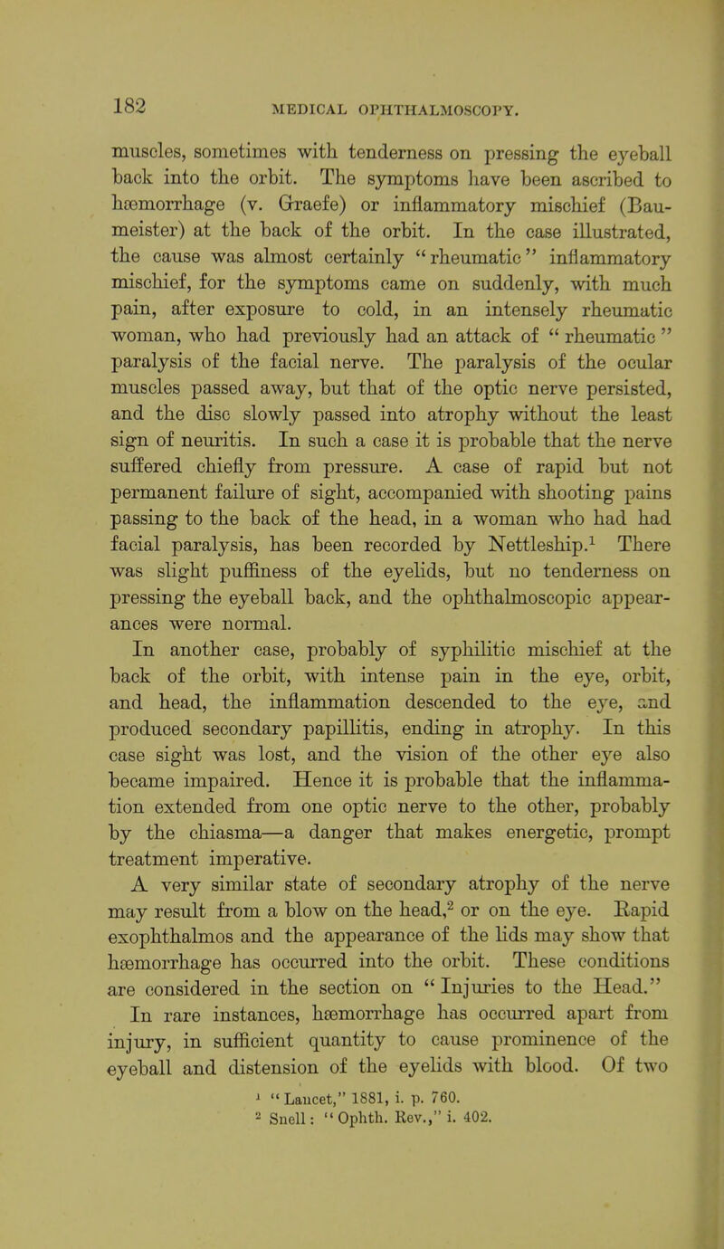 muscles, sometimes with tenderness on pressing the eyeball hack into the orbit. The symptoms have been ascribed to hoemorrhage (v. Grraefe) or inflammatory mischief (Bau- meister) at the back of the orbit. In the case illustrated, the cause was almost certainly “ rheumatic ” inflammatory mischief, for the symptoms came on suddenly, with much pain, after exposure to cold, in an intensely rheumatic woman, who had previously had an attack of “ rheumatic ” paralysis of the facial nerve. The paralysis of the ocular muscles passed away, but that of the optic nerve persisted, and the disc slowly passed into atrophy without the least sign of neuritis. In such a case it is probable that the nerve suffered chiefly from pressure. A case of rapid but not permanent failure of sight, accompanied with shooting pains passing to the back of the head, in a woman who had had facial paralysis, has been recorded by Nettleship.^ There was slight pufiiness of the eyelids, but no tenderness on pressing the eyeball back, and the ophthalmoscopic appear- ances were normal. In another case, probably of syphilitic mischief at the back of the orbit, with intense pain in the eye, orbit, and head, the inflammation descended to the eye, and produced secondary papillitis, ending in atrophy. In this case sight was lost, and the vision of the other eye also became impaired. Hence it is probable that the inflamma- tion extended from one optic nerve to the other, probably by the chiasma—a danger that makes energetic, prompt treatment imperative. A very similar state of secondary atrophy of the nerve may result from a blow on the head,^ or on the eye. Rapid exophthalmos and the appearance of the lids may show that htemorrhage has occurred into the orbit. These conditions are considered in the section on “ Injuries to the Head.” In rare instances, haemorrhage has occiuTed apart from injury, in sufficient quantity to cause prominence of the eyeball and distension of the eyelids with blood. Of two 1 “Lancet,” 1881, i. p. 760. 2 Snell: “ Oplitli. Rev.,” i. 402.