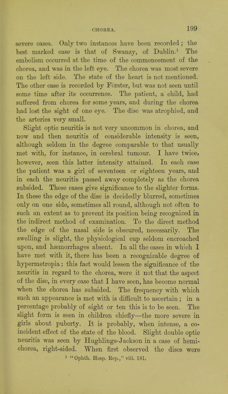 CHOREA. severe cases. Only two instances have been recorded; the best marked case is that of Swanzy, of Dublin.^ The embolism occmTed at the time of the commencement of the chorea, and was in the left eye. The chorea was most severe on the left side. The state of the heart is not mentioned. The other case is recorded by Forster, bnt was not seen until some time after its occurrence. The patient, a child, had suffered from chorea for some years, and during the chorea had lost the sight of one eye. The disc was atrophied, and the arteries very small. Shght optic neuritis is not very uncommon in chorea, and now and then neuritis of considerable intensity is seen, although seldom in the degree comparable to that usually met with, for instance, in cerebral tumour. I have twice? however, seen this latter intensity attained. In each case the patient was a girl of seventeen or eighteen years, and in each the neuritis passed away completely as the chorea subsided. These cases give significance to the slighter forms. In these the edge of the disc is decidedly blurred, sometimes only on one side, sometimes all round, although not often to such an extent as to prevent its position being recognized in the indirect method of examination. To the duect method the edge of the nasal side is obscured, necessarily. The swelling is slight, the physiological cup seldom encroached upon, and haemorrhages absent. In all the cases in which I have met with it, there has been a recognizable degree of hypermetropia; this fact would lessen the significance of the neuritis in regard to the chorea, were it not that the aspect of the disc, in every case that I have seen, has become normal when the chorea has subsided. The frequency with which such an appearance is met with is difficult to ascertain; in a percentage probably of eight or ten this is to be seen. The slight form is seen in children chiefiy—the more severe in girls about puberty. It is probably, when intense, a co- incident effect of the state of the blood. Slight double optic neuritis was seen by Hughlings-Jackson in a case of hemi- chorea, right-sided. When first observed the discs ^ “Ophth. Hosp. Rep,,” viii, 181. were