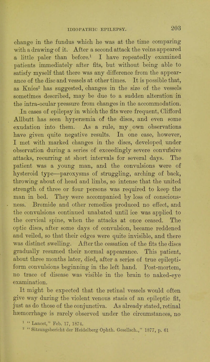 change in the fundus which he was at the time comparing with a drawing of it. After a second attack the veins appeared a little paler than before.^ I have repeatedly examined patients immediately after fits, but without being able to satisfy myself that there was any difference from the appear- ance of the disc and vessels at other times. It is possible that, as Knies- has suggested, changes in the size of the vessels sometimes described, may be due to a sudden alteration in the intra-ocular pressure from changes in the accommodation. In cases of ej)ilepsy in which the fits were frequent, Clifford Allbutt has seen hyper£emia of the discs, and even some exudation into them. As a rule, my own observations have given quite negative results. In one case, however, I met with marked changes in the discs, developed under observation during a series of exceedingly severe convillsive attacks, recurring at short intervals for several days. The patient was a young man, and the convulsions were of hysteroid type—paroxysms of struggling, arching of back, throwing about of head and limbs, so intense that the united strength of three or fom- persons was required to keep the man in bed. They were accompanied by loss of conscious- - ness. Bromide and other remedies produced no effect, and the convulsions continued unabated until ice was applied to the cervical spine, when the attacks at once ceased. The optic discs, after some days of convulsion, became reddened and veiled, so that their edges were quite invisible, and there was distinct swelling. After the cessation of the fits the discs gradually resumed their normal appearance. This patient, about three months later, died, after a series of true ejiilepti- form convulsions beginning in the left hand. Post-mortem, no trace of disease was visible in the brain to naked-eye examination. It might be expected that the retinal vessels would often give way during the violent venous stasis of an epileptic fit, just as do those of the conjunctiva. As already stated, retinal haemorrhage is rarely observed under the circumstances, no ^ “ Lancet,” Feb. 17, 1874. ^ “ Sitzungsbericht der Heidelberg Opbth. Gesellscli.,” 1877, p. 61