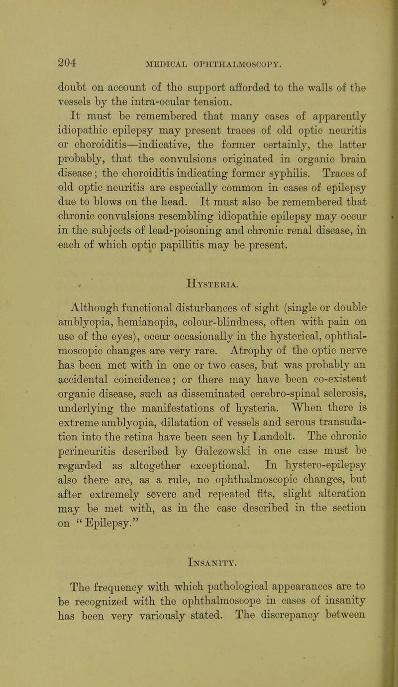 doubt on account of the support afforded to the walls of the vessels by the intra-ocular tension. It must be remembered that many cases of apparently idiopathic epilepsy may present traces of old optic neuritis or choroiditis—indicative, the former certainly, the latter probably, that the convulsions originated in organic brain disease; the choroiditis indicating former syphilis. Traces of old optic neuritis are especially common in cases of epilepsy due to blows on the head. It must also be remembered that chronic convulsions resembling idiopathic epilepsy may occm* in the subjects of lead-poisoning and chronic renal disease, in each of which optic papillitis may be present. ^ ' Hysteria. Although functional distm’bances of sight (single or double amblyopia, hemianopia, colour-blindness, often with pain on use of the eyes), occur occasionally in the hysterical, ophthal- moscopic changes are very rare. Atrophy of the optic nerve has been met with in one or two cases, but was probably an accidental coincidence; or there may have been co-existent organic disease, such as disseminated cerebro-spinal sclerosis, underlying the manifestations of hysteria. When there is extreme amblyopia, dilatation of vessels and serous transuda- tion into the retina have been seen by Landolt. The chronic perineuritis described by Gralezowski in one case must be regarded as altogether exceptional. In hystero-epilepsy also there are, as a rule, no ophthalmoscopic changes, but after extremely severe and repeated fits, slight alteration may be met with, as in the case described in the section on “ Epilepsy.” Insanity. The frequency with which pathological appearances are to be recognized with the ophthalmoscope in cases of insanity has been very variously stated. The discrepancy between