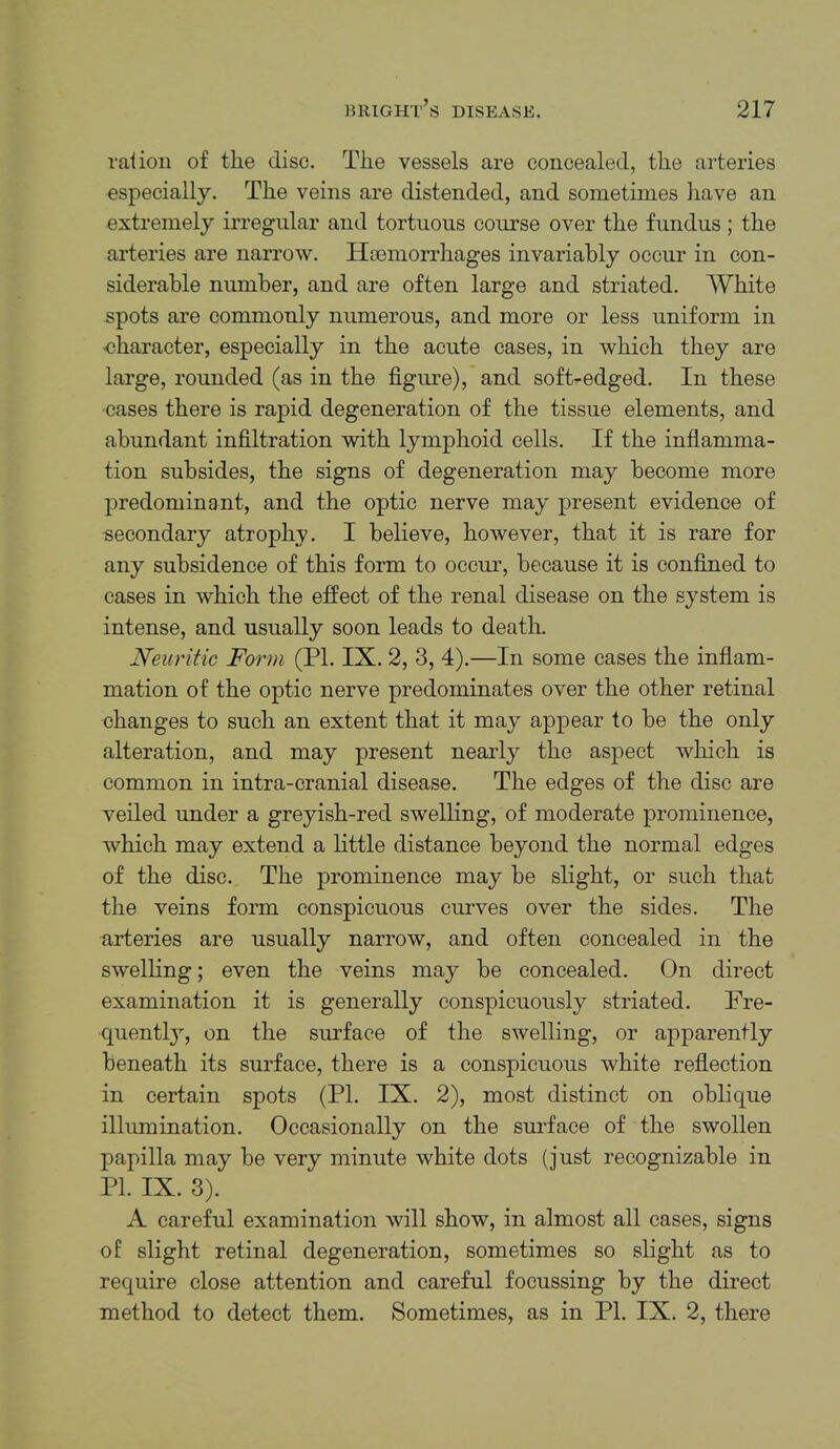 raiion of the disc. The vessels are concealed, the arteries especially. The veins are distended, and sometimes have an extremely irregular and tortuous course over the fundus ; the arteries are narrow. Haemorrhages invariably occur in con- siderable number, and are often large and striated. White spots are commonly numerous, and more or less uniform in eharacter, especially in the acute cases, in which they are large, rounded (as in the figure), and soft-edged. In these cases there is rapid degeneration of the tissue elements, and abundant infiltration with lymphoid cells. If the infiamma- tion subsides, the signs of degeneration may become more predominant, and the optic nerve may present evidence of secondary atrophy. I believe, however, that it is rare for any subsidence of this form to occm’, because it is confined to cases in which the effect of the renal disease on the system is intense, and usually soon leads to death. Neuritic Form (PL IX. 2, 3, 4).—In some cases the infiam- mation of the optic nerve predominates over the other retinal changes to such an extent that it may appear to be the only alteration, and may present nearly the aspect which is common in intra-cranial disease. The edges of the disc are veiled under a greyish-red swelling, of moderate prominence, which may extend a little distance beyond the normal edges of the disc. The prominence may be slight, or such that the veins form conspicuous curves over the sides. The urteries are usually narrow, and often concealed in the swelling; even the veins may be concealed. On direct examination it is generally conspicuously striated. Fre- quentl}^ on the surface of the swelling, or apparently beneath its surface, there is a conspicuous white refiection in certain spots (PI. IX. 2), most distinct on oblique illumination. Occasionally on the surface of the swollen papilla may be very minute white dots (just recognizable in PI. IX. 3). A. careful examination will show, in almost all cases, signs of slight retinal degeneration, sometimes so slight as to require close attention and careful focussing by the direct method to detect them. Sometimes, as in PI. IX. 2, there