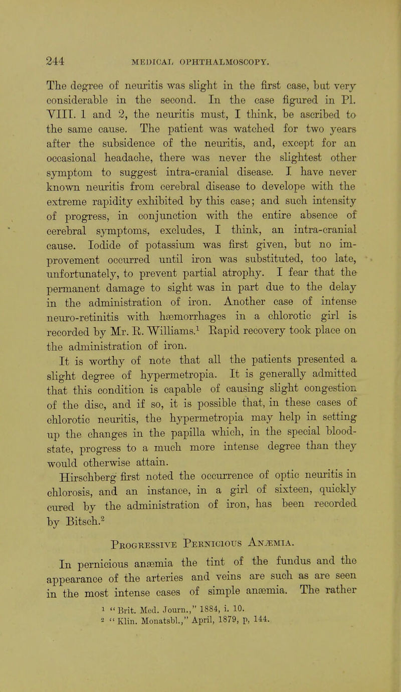 The clegTee of neuritis was slight in the first case, hut very considerable in the second. In the case figured in PI. VIIT. 1 and 2, the neuritis must, I think, be ascribed to the same cause. The patient was watched for two years after the subsidence of the neuritis, and, except for an occasional headache, there was never the slightest other symptom to suggest intra-cranial disease. I have never known neuritis from cerebral disease to develope with the extreme rapidity exhibited by this case; and such intensity of progress, in conjunction with the entire absence of cerebral symptoms, excludes, I think, an intra-cranial cause. Iodide of potassium was first given, but no im- provement occurred until iron was substituted, too late, unfortunately, to prevent partial atrophy. I fear that tho permanent damage to sight was in part due to the delay in the administration of iron. Another case of intense neui’o-retinitis with haemorrhages in a chlorotic girl is recorded by Mr. E. Williams.’- Eapid recovery took place on the administration of iron. It is worthy of note that all the patients presented a slight degree of hypermetropia. It is generally admitted that this condition is capable of causing slight congestion of the disc, and if so, it is possible that, in these cases of chlorotic neuritis, the hypermetropia may help in setting up the changes in the papilla which, in the special blood- state, progress to a much more intense degree than they would otherwise attain. Hirschberg first noted the occurrence of optic nemitis in chlorosis, and an instance, in a girl of sixteen, c[uickly cured by the administration of iron, has been recorded by Bitsch.^ Progressive Pernicious Anaemia. In pernicious amemia the tint of the fundus and the appearance of the arteries and veins are such as are seen in the most intense cases of simple amemia. The rather ^ “Brit. Med. Journ.,” 1884, i. 10. 2 “ Klin. Moiiatsbl,” April, 1879, p, 144.