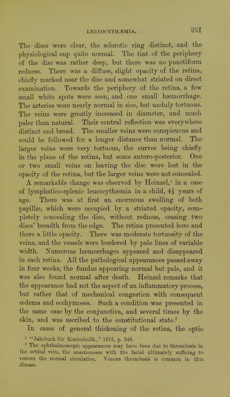 The discs were clear, the sclerotic ring distinct, and the physiological cup quite normal. The tint of the periphery of the disc was rather deep, but there was no pnnctiform redness. There was a diffuse, slight opacity of the retina, chiefly marked near the disc and somewhat striated on direct examination. Towards the periphery of the retina, a few small white spots were seen, and one small haemorrhage. The arteries were nearly normal in size, but unduly tortuous. The veins were greatly increased in diameter, and much paler than natural. Their central reflection was everywhere- distinct and broad. The smaller veins were conspicuous and could be followed for a longer distance than normal. The larger veins were very tortuous, the curves being chiefly in the plane of the retina, but some antero-posterior. One or two small veins on leaving the disc were lost in the opacity of the retina, but the larger veins were not concealed. A remarkable change was observed by Heinzel,' in a case of lymphatico-splenic leucocythsemia in a child, years of age. There was at first an enormous swelling of both papillae, which were occupied by a striated opacity, com- pletely concealing the disc, without redness, ceasing two discs’ breadth from the edge. The retina presented here and there a little opacity. There was moderate tortuosity of the veins, and the vessels were bordered by pale lines of variable width. jSTumerous haemorrhages appeared and disappeared in each retina. All the pathological appearances passed away in four weeks, the fundus appearing normal but pale, and it was also found normal after death. Heinzel remarks that the appearance had not the aspect of an inflammatory process,, but rather that of mechanical congestion with consequent oedema and ecchymoses. Such a condition was presented in the same case by the conjunctiva, and several times by the skin, and was ascribed to the constitutional state.^ In cases of general thickening of the retina, the optic ^ “ Jahrbuch fiir Kinderlieilk.,” 1875, p. 346. ^ The ophthalmoscopic appearances may have been clue to thrombosis in the orbital vein, the anastomoses -with the facial ultimately sufficing to restore the normal circulation. Venous thrombosis is common in this disease.
