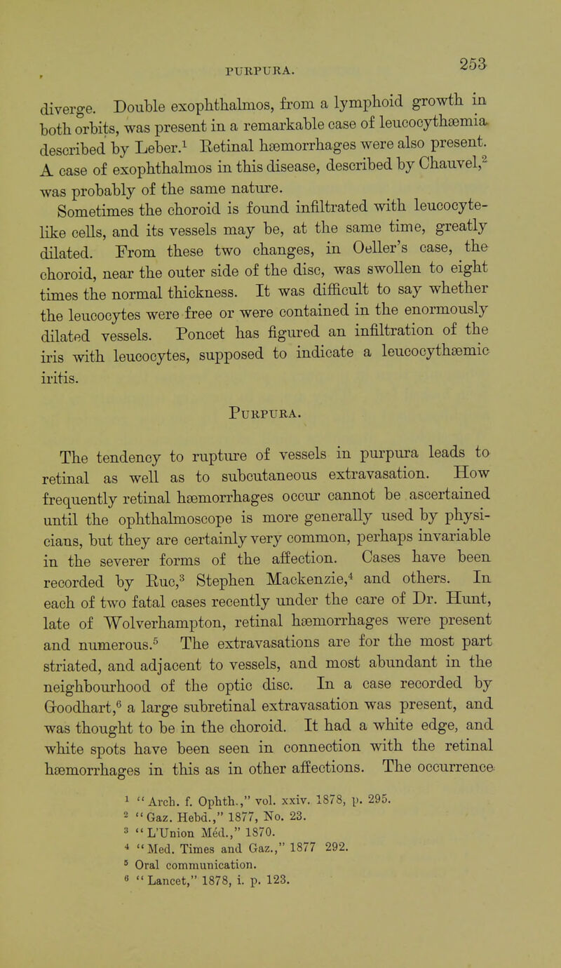 PURPURA. 25a diverge. Double exophthalmos, from a lymphoid growth in both orbits, was present in a remarkable case of leucocythsemia. described by Leber.^ Retinal haemorrhages were also present. A case of exophthalmos in this disease, described by Chauvel,^ was probably of the same nature. Sometimes the choroid is found infiltrated with leucocyte- like cells, and its vessels may be, at the same time, greatly dilated. From these two changes, in Oeller’s case, the choroid, near the outer side of the disc, was swollen to eight times the normal thickness. It was difficult to say whether the leucocytes were free or were contained in the enormously dilated vessels. Poncet has figured an infiltration of the iris with leucocytes, supposed to indicate a leucocythsemic iritis. Purpura. The tendency to rupture of vessels in purpura leads to retinal as well as to subcutaneous extravasation. How frequently retinal hsemorrhages occur cannot be ascertained until the ophthalmoscope is more generally used by physi- cians, but they are certainly very common, perhaps invariable in the severer forms of the affection. Cases have been recorded by Ruc,^ Stephen Mackenzie,^ and others. In each of two fatal cases recently under the care of Dr. Hunt, late of Wolverhampton, retinal haemorrhages were present and numerous.^ The extravasations are for the most part striated, and adjacent to vessels, and most abundant in the neighbourhood of the optic disc. In a case recorded by Coodhart,® a large subretinal extravasation was present, and was thought to be in the choroid. It had a white edge, and white spots have been seen in connection with the retinal haemorrhages in this as in other affections. The occurrence- 1 “Arch. f. Ophth.,” vol. xxiv. 1878, p. 295. 2 “Gaz. Hebd.,” 1877, No. 23. 3 “L’Union Med.,” 1870. “Med. Times and Gaz.,” 1877 292. ® Oral communication.